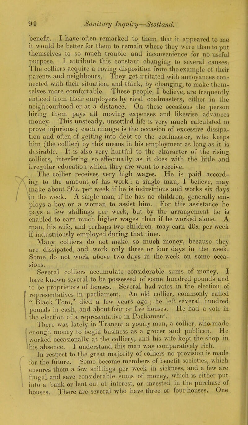 benefit, I have often remarked to them that it appeared to me it would be better for them to remain where they wei-e than to put themselves to so much trouble and inconvenience for no useful purpose. I attribiite this constant changing to several causes. The colliers acquire a roving disposition from the example of their parents and neighbours. They get irritated with annoyances con- nected with their situation, and think, by changing, to make them- selves more comfortable. These people, I believe, are frequently enticed from their employers by rival coalmasters, either in tlie neighbourhood or at a distance. On these occasions the person hiring them pays all moving expenses and likewise advances money. This unsteady, unsettled life is very much calculated to prove injurious; each change is the occasion of excessive dissipa- tion and often of getting into debt to the coalmaster, who keeps him (the collier) by this means in his employment as long as it is desirable. It is also Very hurtful to the character of the rising colliers, interfering so effectually as it does with the little and irregular education which they are wont to receive. The collier receives very high wages. He is paid accord- V mg to the amount^ of his work: a single man, I believe, may \make about 30j. per week if he is industrious and works six days \ju the week. A single man, if he has no children, generally em- ploys a boy or a woman to assist him. For this assistance he pays a few shillings per week, but by the arrangement he is enabled to earn much higher wages than if he worked alone. A man, his wife, and perhaps two children, may earn 40s. per week if industriously employed during that time. Many colliers do not make so much money, because they are dissipated, and work only three or four days in the week. Some do not work above two days in the week on some occa- sions. Several colliers accumulate considerable sums of money. I have known several to be possessed of some hundred pounds and to be proprietors of houses. Several had votes in the election of representatives in parhament. An old collier, commonly called  Black Tom, died a few years ago ; he left several hundred pounds in cash, and about four or five houses. He had a vote in the election of a representative in Parliament. There was lately in Tranent a young man, a collier, who made ienough xnoney to begin business as a grocer and publican. He worked occasionally at the colliery, and his wife kept the shop in his absence. I understand this man was comparatively rich. In respect to the great majority of colliers no provision is made for the future. Some become members of benefit societies, which ensures them a few shillings per week in sickness, and a few are frugal and save considerable sums of money, which is either put into a bank or lent out at interest, or invested in the purchase of houses. 'I'here are several who have three or four houses. One