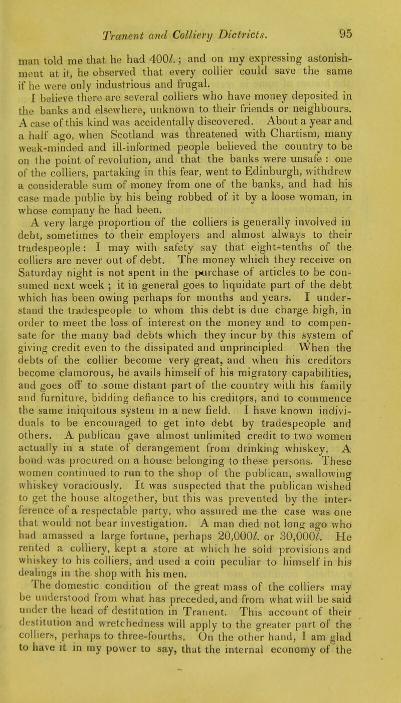 man told me that he had 400/,; and on my expressing astonish- ment at it, he observed that every collier could save the same if he were only industrious and frugal. I believe there are several colliers who have money deposited in the banks and elsewhere, \inknown to their friends or neighbours. A case of this kind was accidentally discovered. About a year and a half ago, when Scotland was threatened with Chartism, many weak-minded and ill-informed people believed the country to be on tlie point of revolution, and that the banks were unsafe : one of the colliers, partaking in this fear, went to Edinburgh, withdrew a considerable sum of money from one of the banks, and had his case made public by his being robbed of it by a loose woman, in whose company he had been. A very large proportion of the colliers is generally involved in debt, sometimes to their employers and almost always to their tradespeople: I may with safety say that eight-tenths of the colliers are never out of debt. The money which they receive on Saturday night is not spent in the p<.uchase of articles to be con- sumed next week ; it in general goes to liquidate part of the debt which has been owing perhaps for months and years. I under- stand the tradespeople to whom this debt is due charge high, in order to meet the loss of interest on the money and to compen- sate for the many bad debts which they incur by this system of giving credit even to the dissipated and unprincipled When the debts of the collier become very great, and when his creditors become clamorous, he avails himself of his migratory capabilities, and goes off to some distant part of the country with his family and furniture, bidding defiance to his creditors, and to commence the same iniquitous system in a new field. I have known indivi- duals to be encouraged to get into debt by tradespeople and others. A publican gave almost unlimited credit to two women actually in a state of derangement from drinking whiskey. A bond was procured on a house belonging to these persons. These women continued to nm to the shop of the publican, swallowing whiskey voraciously. It was suspected that the publican wished to get the house altogether, but this was prevented by the inter- ference of a respectable party, Avho assured me the case was one that would not bear investigation. A man died not long ago who had amassed a large fortune, perhaps 20,000/. or 30,000/. He rented a colliery, kept a store at which he sold provisions and whiskey to his colliers, and used a coin peculiar to himself in his dealings in the shop with his men. The domestic condition of the great mass of the colliers may be understood from what has preceded, and from what will be said under the head of destitution in Tranent. This account of their destitution and wretchedness will apply to the greater part of the colliers, perhaps to three-fourths. On the other hand, I am glad to have it in my power to say, that the internal economy of the