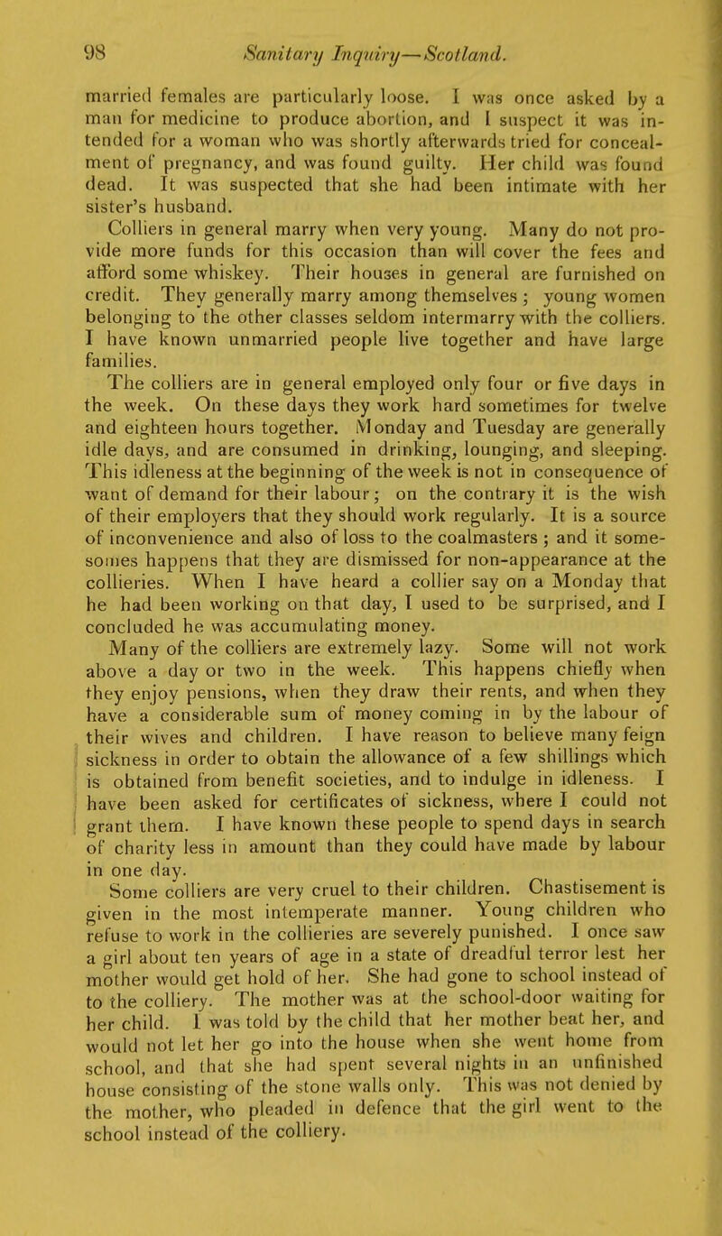 married females are particularly loose. I was once asked by a man for medicine to produce abortion, and I suspect it was in- tended for a woman who was shortly afterwards tried for conceal- ment of pregnancy, and was found guilty. Her child was found dead. It was suspected that she had been intimate with her sister's husband. Colliers in general marry when very young. Many do not pro- vide more funds for this occasion than will cover the fees and afford some whiskey. Their houses in general are furnished on credit. They generally marry among themselves ; young women belonging to the other classes seldom intermarry with the colliers. I have known unmarried people live together and have large families. The colliers are in general employed only four or five days in the week. On these days they work hard sometimes for twelve and eighteen hours together. Monday and Tuesday are generally idle dayS;, and are consumed in drinking, lounging, and sleeping. This idleness at the beginning of the week is not in consequence of ■want of demand for their labour; on the contrary it is the wish of their employers that they should work regularly. It is a source of inconvenience and also of loss to the coalmasters ; and it some- somes happens that they are dismissed for non-appearance at the collieries. When I have heard a collier say on a Monday that he had been working on that day, I used to be surprised, and I concluded he was accumulating money. Many of the colliers are extremely lazy. Some will not work above a day or two in the week. This happens chiefly when they enjoy pensions, when they draw their rents, and when they have a considerable sum of money coming in by the labour of their wives and children. I have reason to believe many feign sickness in order to obtain the allowance of a few shillings which is obtained from benefit societies, and to indulge in idleness. I have been asked for certificates of sickness, where I could not grant them. I have known these people to spend days in search of charity less in amount than they could have made by labour in one day. Some colliers are very cruel to their children. Chastisement is given in the most intemperate manner. Young children who refuse to work in the collieries are severely punished. I once saw a girl about ten years of age in a state of dreadful terror lest her mother would get hold of her. She had gone to school instead of to the colliery. The mother was at the school-door waiting for her child. I was told by the child that her mother beat her, and would not let her go into the house when she went home from school, and that she had spent several nights in an unfinished house consisting of the stone walls only. This was not denied by the mother, who pleaded in defence that the girl went to the school instead of the colliery.