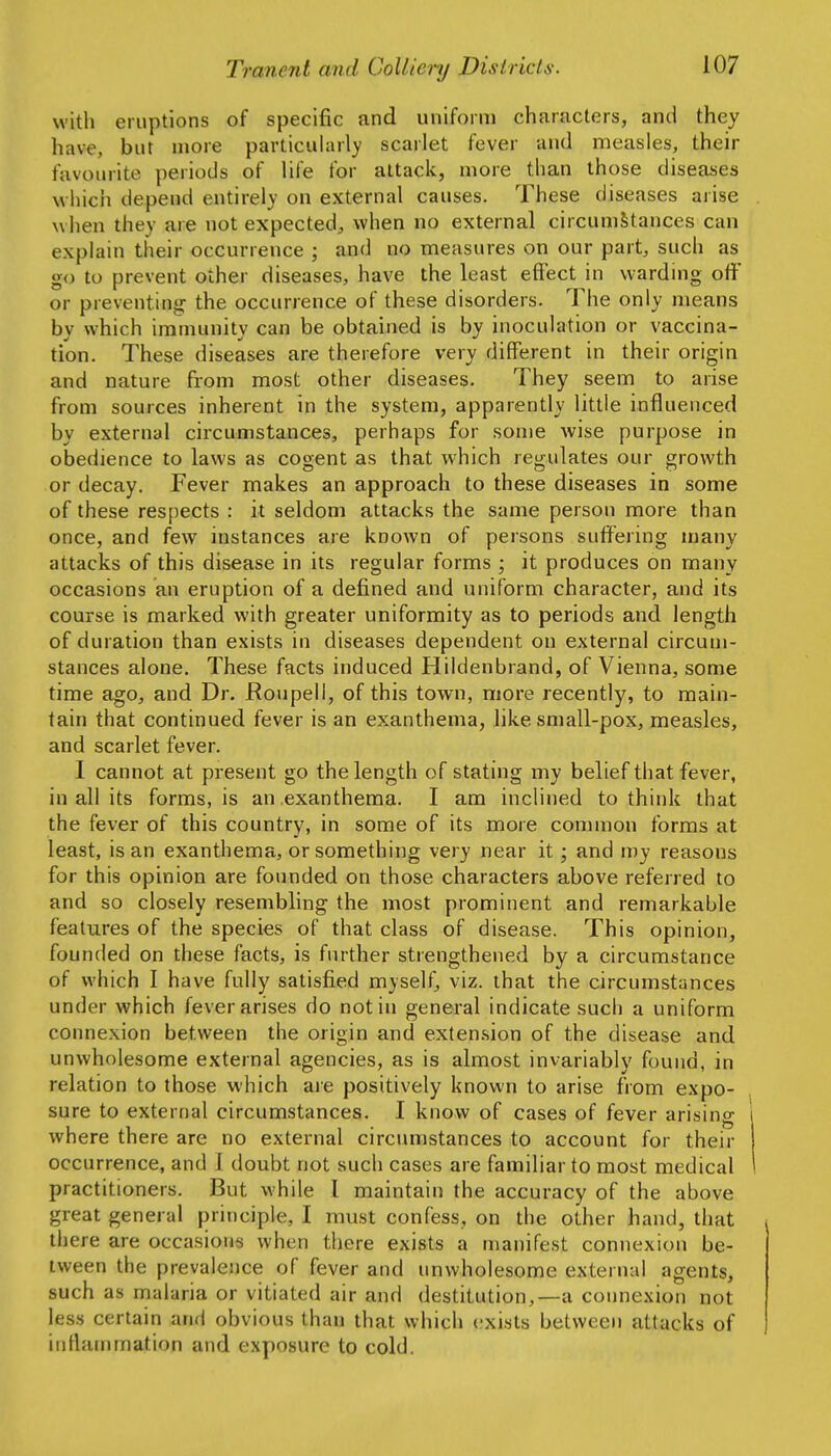 with eruptions of specific and uniform characters, and they have, but more particuhirly scarlet fever and measles, their favourite periods of life for attack, more than those diseases wliich depend entirely on external causes. These diseases arise when they are not expected^, when no external circumstances can explain their occurrence ; and no measures on our part, such as go to prevent other diseases, have the least effect in warding off or preventing the occurrence of these disorders. The only means by which immunity can be obtained is by inoculation or vaccina- tion. These diseases are therefore very different in their origin and nature from most other diseases. They seem to arise from sources inherent in the system, apparently little influenced by external circumstances, perhaps for some wise purpose in obedience to laws as cogent as that which regulates our growth or decay. Fever makes an approach to these diseases in some of these respects : it seldom attacks the same person more than once, and few instances are known of persons suffering many attacks of this disease in its regular forms ; it produces on many occasions an eruption of a defined and uniform character, and its course is marked with greater uniformity as to periods and length of duration than exists in diseases dependent on external circum- stances alone. These facts induced Hildenbrand, of Vienna, some time ago, and Dr. Roupell, of this town, more recently, to main- tain that continued fever is an exanthema, like small-pox, measles, and scarlet fever. 1 cannot at present go the length of stating my belief that fever, in all its forms, is an exanthema. I am inclined to think that the fever of this country, in some of its more common forms at least, is an exanthema, or something very near it; and my reasons for this opinion are founded on those characters above referred to and so closely resembling the most prominent and remarkable features of the species of that class of disease. This opinion, founded on these facts, is further strengthened by a circumstance of which I have fully satisfied myself, viz. that the circumstances under which fever arises do not in general indicate such a uniform connexion between the origin and extension of the disease and unwholesome external agencies, as is almost invariably found, in relation to those which aie positively known to arise from expo- sure to external circumstances. I know of cases of fever arising where there are no external circumstances to account for their occurrence, and I doubt not such cases are familiar to most medical practitioners. But while 1 maintain the accuracy of the above great general principle, I must confess, on the other hand, that there are occasions when there exists a manifest connexion be- tween the prevalence of fever and unwholesome external agents, such as malaria or vitiated air and destitution,—a connexion not less certain and obvious than that which exists between attacks of inflammation and exposure to cold.