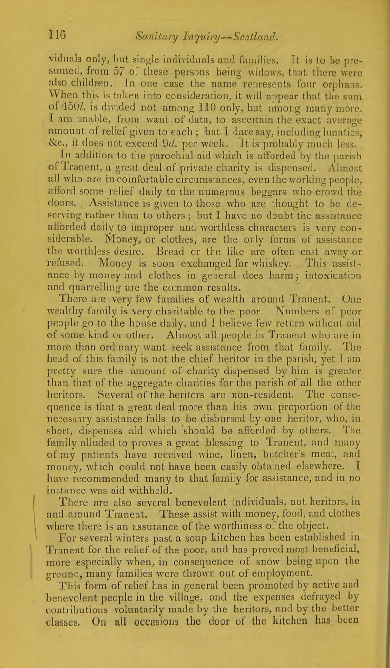 IIG vidimls only, but sinji;le indivickials and fainilics. It is to be pre- sumed, from 57 of these persons being widows, that there were also children. In one case the name represents four orphans. When this is taken into consideration, it will appear that the sum of 450/. is divided not amonfi; 110 only, but among many more. I am unable, from want of data, to ascertain the exact average amount of relief given to each ; but I dare say, including lunatics, &c., it does not exceed ^d. per week. It is probably much less. In addition to the parochial aid which is atforded by the parish of Tranent, a great deal of private charity is dispensed. Ahriost all who are in comfortable circumstances, even the working people, afford some relief daily to the numerous beggars who crowd the doors. Assistance is given to those who are thought to be de- serving rather than to others; but I have no doubt the assistance afforded daily to improper and worthless characters is very con- siderable. Money, or clothes, are the only forms of assistance the worthless desire. Bread or the like are often cast away or refused. Money is soon exchanged for whiskey. This assist- ance by money and clothes in general does harm • intoxication and quarrelling are the common results. There are very few families of wealth around Tranent. One wealthy family is very charitable to the poor. Numbers of poor peO[)le go to the house daily, and I believe fcAv return without aid of some kind or other. Almost all people in Tranent Avho are in more than ordinary want seek assistance from that family. The head of this family is not the chief heritor in the parish, yet I am jiretty sure the amount of charity dispensed by him is greater than that of the aggregate charities for the parish of all the other heritors. Several of the heritors are non-resident. The conse- quence is that a great deal more than his own proportion of the necessary assistance falls to be disbursed by one heritor, who, in short, dispenses aid which should be afforded by others. The family alluded to proves a great blessing to Tranent, and many of my patients have received wine, linen, butchers meat, and money, which could not have been easily obtained elsewhere. I have recommended many to that family for assistance, and in no instance was aid withheld. There are also several benevolent individuals, not heritors, in and around Tranent. These assist with money, food, and clothes where there is an assurance of the worthiness of the object. For several winters past a soup kitchen has been established in Tranent for the relief of the poor, and has proved most beneficial, more especially when, in consequence of snow being upon the ground, many families were thrown out of employment. This form of relief has in general been promoted by active and benevolent people in the village, and the expenses defrayed by contributions voluntarily made by the heritors, and by the better classes. On all occasions the door of the kitchen has been