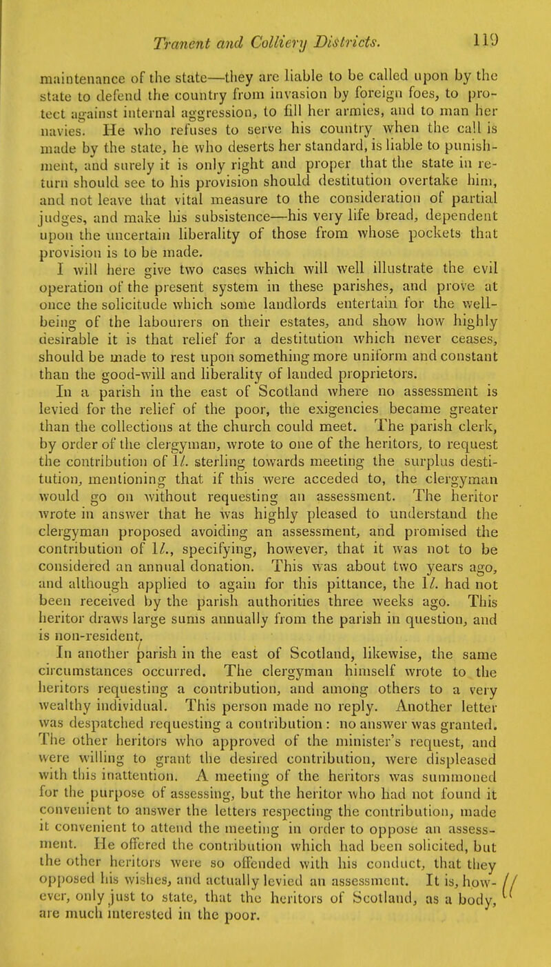 maintenance of the state—tliey are liable to be called upon by the state to defend the country from invasion by foreign foes, to pro- tect ag-ainst internal aggression, to fill her armies, and to man her navies. He who refuses to serve his country when the call is made by the state, he who deserts her standard, is liable to punish- ment, and surely it is only right and proper that the state in re- turn should see to his provision should destitution overtake him, and not leave that vital measure to the consideration of partial judges, and make his subsistence—his very life bread, dependent upon ihe uncertain liberality of those from whose pockets that provision is to be made. I will here cive two cases which will well illustrate the evil operation of the present system in these parishes, and prove at once the solicitude which some landlords entertain for the well- being of the labourers on their estates, and show how highly desirable it is that relief for a destitution which never ceases, should be made to rest upon something more uniform and constant than the good-will and liberahty of landed proprietors. In a parish in the east of Scotland where no assessment is levied for the relief of the poor, the exigencies became greater than the collections at the church could meet. The parish clerk, by order of the clergyman, wrote to one of the heritors, to request the contribution of \l. sterling towards meeting the surplus desti- tution, mentioning that if this were acceded to, the clergyman would go on without requesting an assessment. The heritor Avrote in answer that he was highly pleased to understand the clergyman proposed avoiding an assessment, and promised the contribution of 1/., specifying, however, that it was not to be considered an annual donation. This was about two years ago, and although applied to again for this pittance, the \l. had not been received by the parish authorities three weeks ago. This heritor draws large sums annually from the pariah in question, and is non-resident. In another parish in the east of Scotland, likewise, the same circumstances occurred. The clergyman himself wrote to the heritors requesting a contribution, and among others to a very Avealthy individual. This person made no reply. Another letter was despatched requesting a contribution : no answer was granted. The other heritors who approved of the minister's request, and were willing to grant the desired contribution, were displeased with this inattention. A meeting of the heritors was summoned for the purpose of assessing, but the heritor Avho had not found it convenient to answer the letters respecting the contribution, made It convenient to attend the meeting in order to oppose an assess- ment. He offered the contribution which had been solicited, but the other heritors were so offended with his conduct, that they opposed his wishes, and actually levied an assessment. It is, how- ever, only just to state, that the heritors of Scotland, as a body, are much interested in the poor.