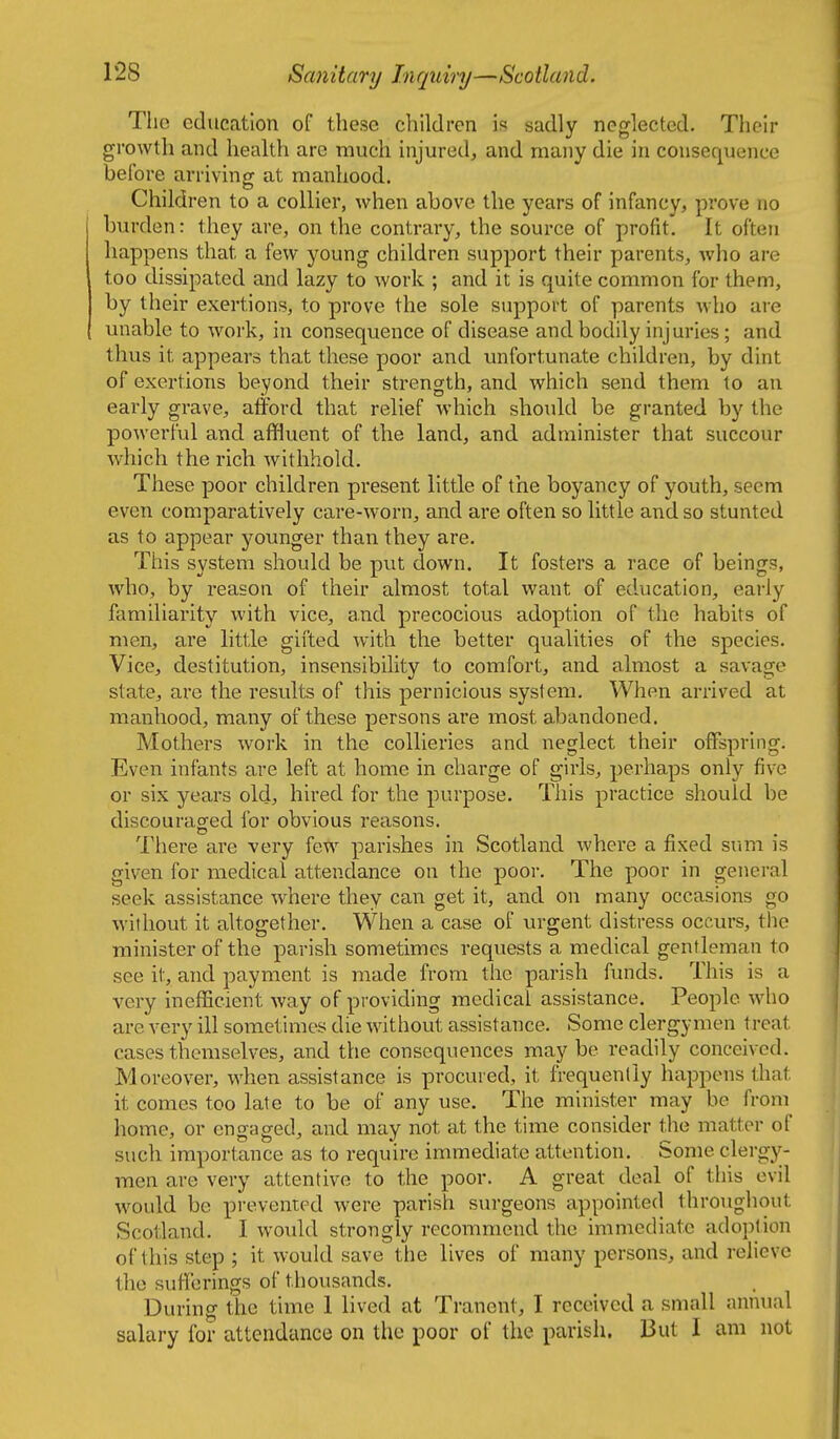 The education of these children is sadly neglected. Their growth and health are much injured, and many die in consequence before arriving at manhood. Children to a collier, when above the years of infancy, prove no burden: they are, on the contrary, the source of y^rofit. It often happens that a few young children support their parents, who are too dissipated and lazy to work ; and it is quite common for them, by their exertions, to prove the sole support of parents who are unable to work, in consequence of disease and bodily injuries; and thus it appears that these poor and unfortunate children, by dint of exertions beyond their strength, and which send them to an early grave, afford that relief which should be granted by the powerful and affluent of the land, and administer that succour which the rich withhold. These poor children present little of the boyancy of youth, seem even comparatively care-worn, and are often so little and so stunted as to appear younger than they are. This system should be pvit down. It fosters a race of beings, who, by reason of their almost total want of education, early familiarity with vice, and precocious adoption of the habits of men, are little gifted with the better qualities of the species. Vice, destitution, insensibility to comfort, and almost a savage state, are the results of this pernicious system. When arrived at manhood, many of these persons are most a.bandoned. Mothers work in the collieries and neglect their offspring. Even infants are left at home in charge of girls, perhaps only five or six years old, hired for the purpose. This practice should be discouracred for obvious reasons. There ai^e very few parishes in Scotland where a fixed sum is given for medical attendance on the poor. The poor in general seek assistance where they can get it, and on many occasions go without it altogether. When a case of urgent distress occurs, the minister of the parish sometimes reqiiests a medical gentleman to see it, and payment is made from the parish funds. This is a very inefficient way of providing medical assistance. People who are very ill sometimes die without assistance. Some clergymen treat cases themselves, and the consequences may be readily conceived. Moreover, when assistance is procured, it frequently happens that it comes too late to be of any use. The minister may be from home, or engaged, and may not at the time consider the matter of such importance as to require immediate attention. Some clergy- men are very attentive to the poor. A great deal of this evil would be prevented were parish surgeons appointed throughout Scotland. I would strongly recommend the immediate ado})tion of this step ; it would save the lives of many persons, and relieve the suflerings of thousands. During the time 1 lived at Tranent, I received a small annual salary for attendance on the poor of the parish. But I am not