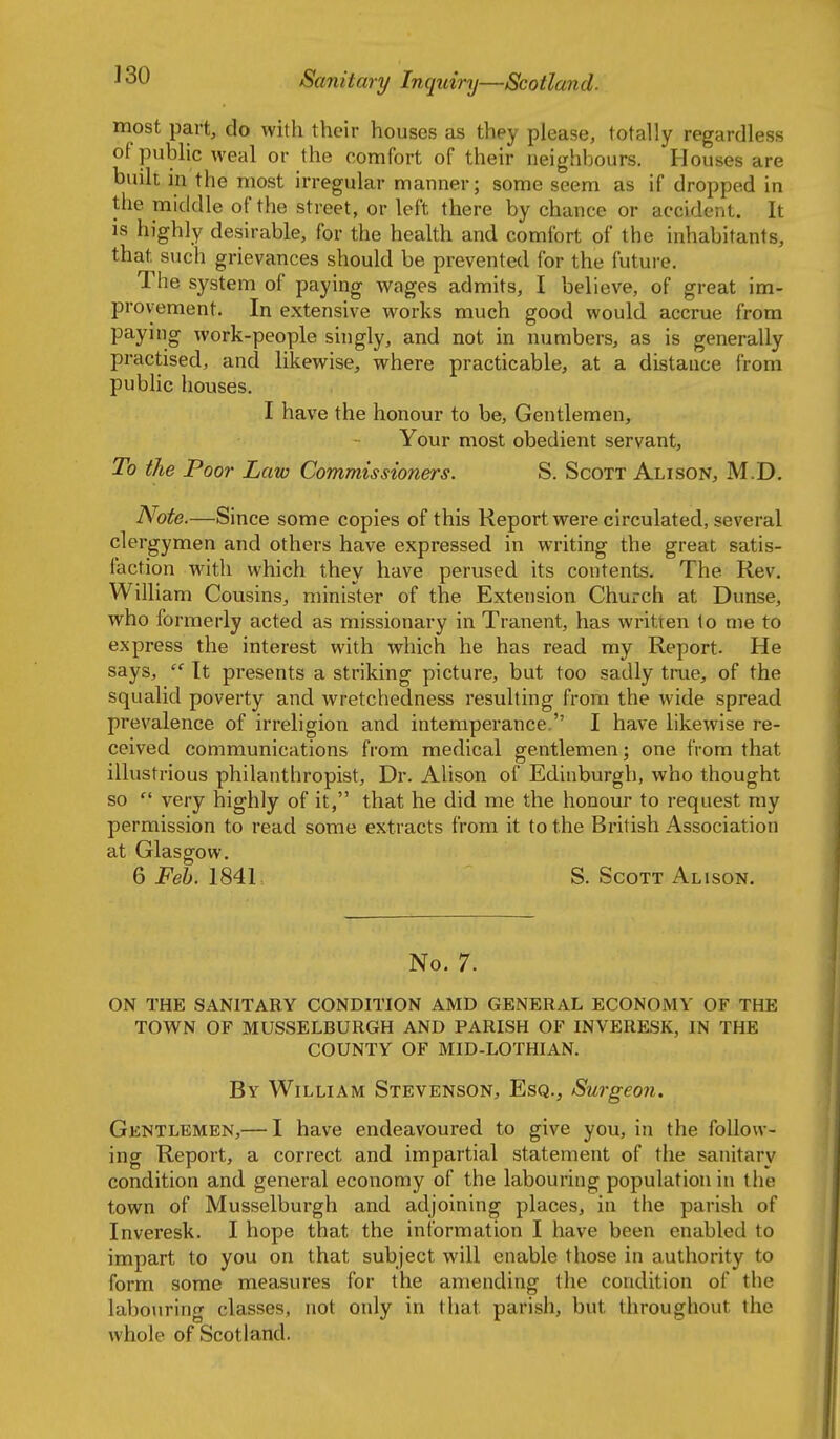 ]30 most part, do with their houses as they please, totally regardless of public weal or the comfort of their neighbours. Houses are built in the most irregular manner; some seem as if dropped in the middle of the street, or left there by chance or accident. It IS highly desirable, for the health and comfort of the inhabitants, that such grievances should be prevented for the future. The system of paying wages admits, I believe, of great im- provement. In extensive works much good would accrue from paying work-people singly, and not in numbers, as is generally practised, and likewise, where practicable, at a distance from pubhc houses, I have the honour to be. Gentlemen, Your most obedient servant, To (he Poor Law Commissioners. S. Scott Alison, M.D. Note.—Since some copies of this Report were circulated, several clergymen and others have expressed in writing the great satis- faction with which they have perused its contents. The Rev. William Cousins, minister of the Extension Church at Dunse, who formerly acted as missionary in Tranent, has written to me to express the interest whh which he has read my Report. He says,  It presents a striking picture, but too sadly tme, of the squalid poverty and wretchedness resulting from the wide spread prevalence of irreligion and intemperance. I have likewise re- ceived communications from medical gentlemen; one from that illustrious philanthropist. Dr. Alison of Edinburgh, who thought so  very highly of it, that he did me the honour to request my permission to read some extracts from it to the British Association at Glasgow. 6 Feb. 1841 S. Scott Alison. No. 7. ON THE SANITARY CONDITION AMD GENERAL ECONOMY OF THE TOWN OF MUSSELBURGH AND PARISH OF INVERESK, IN THE COUNTY OF MID-LOTHIAN. By William Stevenson, Esq., Surgeon. Gentlemen,— I have endeavoured to give you, in the follow- ing Report, a correct and impartial statement of the sanitary condition and general economy of the labouring population in the town of Musselburgh and adjoining places, in the parish of Inveresk. I hope that the information I have been enabled to impart to you on that subject will enable those in authority to form some measures for the amending the condition of the labouring classes, not only in that parish, but throughout the whole of Scotland.