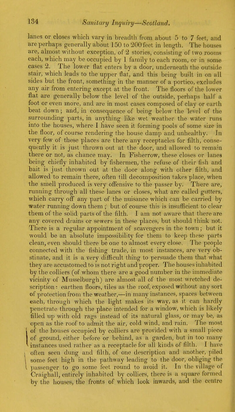 lanes or closes which vary in breadth from about 5 to 7 feet, and are perhaps generally about 150 to 200 feet in length. The houses are, almost without exception, of 2 stories, consisting of two rooms each, which may be occupied by 1 family to each room, or in some cases 2. The lower flat enters by a door, underneath the outside stair, which leads to the upper flat, and this being built in on all sides but the front, something in the manner of a portico, excludes any air from entering except at the front. The floors of the lower flat are generally below the level of the outside, perhaps half a foot or even more, and are in most cases composed of clay or earth beat down; and, in consequence of being below the level of tlie surrounding parts, in anything like wet weather the water runs into the houses, where I have seen it forming pools of some size in the floor, of course rendering the house damp and unhealthy. In very few of these places are there any receptacles for filth, conse- quently it is just thrown out at the door, and allowed to remain there or not, as chance may. In Fisherrow, these closes or lanes being chiefly inhabited by fishermen, the refuse of their fish and bait is just thrown out at the door along with other filth, and allowed to remain there, often till decomposition takes place, when the smell produced is very offensive to the passer by. There are, running through all these lanes or closes, what are called gi/tters, which carry off any part of the nuisance whicli can be carried by water running down them ; but of course this is insufficient to clear them of the solid parts of the filth. I am not aware that there are any covered drains or sewers in these places, but should think not. There is a regular appointment of scavengers in the town; but it would be an absolute impossibility for them to keep these parts clean, even should there be one to almost every close. The people connected with the fishing trade, in most instances, are very ob- stinate, and it is a very difficult thing to persuade them that what they are accustomed to is not right and proper. The houses inhabited by the colliers (of whom there are a good number in the immediate vicinity of Musselburgh) are almost all of the most wretched de- scription : earthen floors, tiles as the roof, exposed without any sort of protection from the weather,—in many instances, spaces between each, through which the light makes its way, as it can hardly penetrate through the place intended for a window, which is likely filled up with old rags instead of its natural glass, or may be, as open as the roof to admit the air, cold wind, and rain. The most Iof the houses occupied by colliers are provided with a small piece of ground, either before or behind, as a garden, but in too many instances used rather as a receptacle for all kinds of filth. I have 1 often seen dung and filth, of one description and another, piled 1 some feet high in the pathway leading to the door, obliging the I passenger to go some feet round to avoid it. In the village of Craighall, entirely inhabited by colliers, there is a square formed by the houses, the fronts of which look inwards, and the centre
