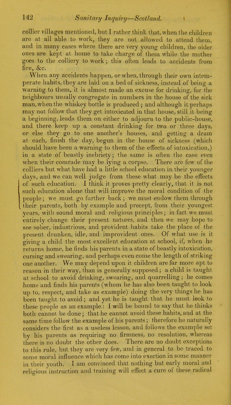 collier villages mentioned, but I rather think that, when the children are at all able to work, they are not allowed to attend them, and in many cases where there are very young children, the older ones are kept at home to take charge of them while the mother goes to the colliery to work; this often leads to accidents from fire, &c. When any accidents happen, or when, through their own intem- perate habits, they are laid on a bed of sickness, instead of being a warning to them, it is almost made an excuse for drinking, for the neighbours usually congregate in numbers in the house of the sick man, when the whiskey bottle is produced; and although it perhaps may not follow that they get intoxicated in that house, still it being a beginning, leads them on either to adjourn to the public-house, and there keep up a constant drinking for two or three days, or else they go to one another's houses, and getting a dram at each, finish the day, begun in the house of sickness (which should have been a warning to them of the effects of intoxication,) in a state of beastly inebriety; the same is often the case even when their comrade may be lying a corpse. There are few of the colliers but what have had a little school education in their younger days, and we can well judge from these what may be the effects of such education. I think it proves pretty clearly, that it is not such education alone that will improve the moral condition of the people; we must go further back; we must endow them through their parents, both by example and precept, from their youngest years, with sound moral and religious principles; in fact we must entirely change their present natures, and then we may hope to see sober, industrious, and provident habits take the place of the present drunken, idle, and improvident ones. Of what use is it giving a child the most excellent education at school, if, when he returns home, he finds his parents in a state of beastly intoxication, cursing and swearing, and perhaps even come the length of striking one another. We may depend upon it children are far more apt to reason in their way, than is generally supposed; a child is taught at school to avoid drinking, swearing, and quarrelhng; he comes home and finds his parents (whom he has also been taught to look up to, respect, and take as example) doing the very things he has been taught to avoid; and yet he is taught that he must look to these people as an example : 1 will be bound to say that he thinks both cannot be done; that he cannot avoid these habits, and at the same time follow the example of his parents; therefore he naturally considers the first as a useless lesson, and follows the example set by his parents as requiring no firmness, no resolution, whereas there is no doubt the other does. There are no doubt exceptions to this rule, but they are very few, and in general to be traced to some moral influence which has come into exertion in some manner in their youth. I am convinced that nothing but early moral and religious instruction and training will effect a cure of these radical