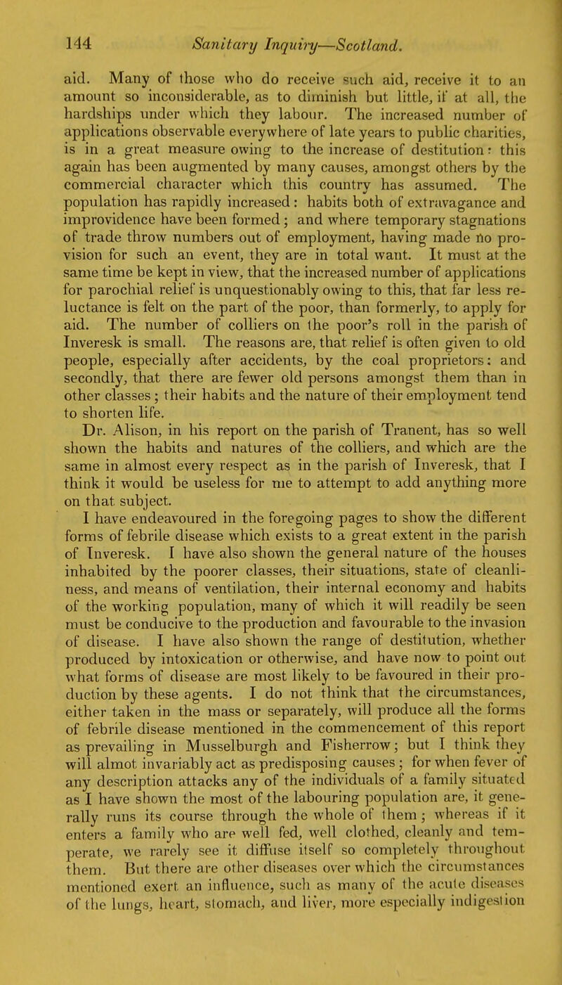 aid. Many of those who do receive such aid, receive it to an amount so inconsiderable, as to diminish but Httle, if at all, the hardships under which they labour. The increased number of applications observable everywhere of late years to public charities, is in a great measure owing to the increase of destitution r this again has been augmented by many causes, amongst others by the commercial character which this country has assumed. The population has rapidly increased: habits both of extravagance and improvidence have been formed; and where temporary stagnations of trade throw numbers out of employment, having made no pro- vision for such an event, they are in total want. It must at the same time be kept in view, that the increased number of applications for parochial relief is unquestionably owing to this, that far less re- luctance is felt on the part of the poor, than formerly, to apply for aid. The number of colliers on the poor's roll in the parish of Inveresk is small. The reasons are, that relief is often given to old people, especially after accidents, by the coal proprietors: and secondly, that there are fewer old persons amongst them than in other classes; their habits and the nature of their employment tend to shorten life. Dr. Alison, in his report on the parish of Tranent, has so well shown the habits and natures of the colliers, and which are the same in almost every respect as in the parish of Inveresk, that I think it would be useless for me to attempt to add anything more on that subject. I have endeavoured in the foregoing pages to show the different forms of febrile disease which exists to a great extent in the parish of Inveresk. I have also shown the general nature of the houses inhabited by the poorer classes, their situations, state of cleanli- ness, and means of ventilation, their internal economy and habits of the working population, many of which it will readily be seen must be conducive to the production and favourable to the invasion of disease. I have also shown the range of destitution, whether produced by intoxication or otherwise, and have now to point out what forms of disease are most likely to be favoured in their pro- duction by these agents. I do not think that the circumstances, either taken in the mass or separately, will produce all the forms of febrile disease mentioned in the commencement of this report as prevailing in Musselburgh and Fisherrow; but I think they will almot invariably act as predisposing causes ; for when fever of any description attacks any of the individuals of a family situated as I have shown the most of the labouring population are, it gene- rally runs its course through the whole of them ; Avhereas if it enters a family who are well fed, well clothed, cleanly and tem- perate, we rarely see it diffuse itself so completely throughout them. But there are other diseases over which the circumstances mentioned exert an influence, sucli as many of tlie acute diseases of the lungs, heart, stomach, and liver, more especially indigestion