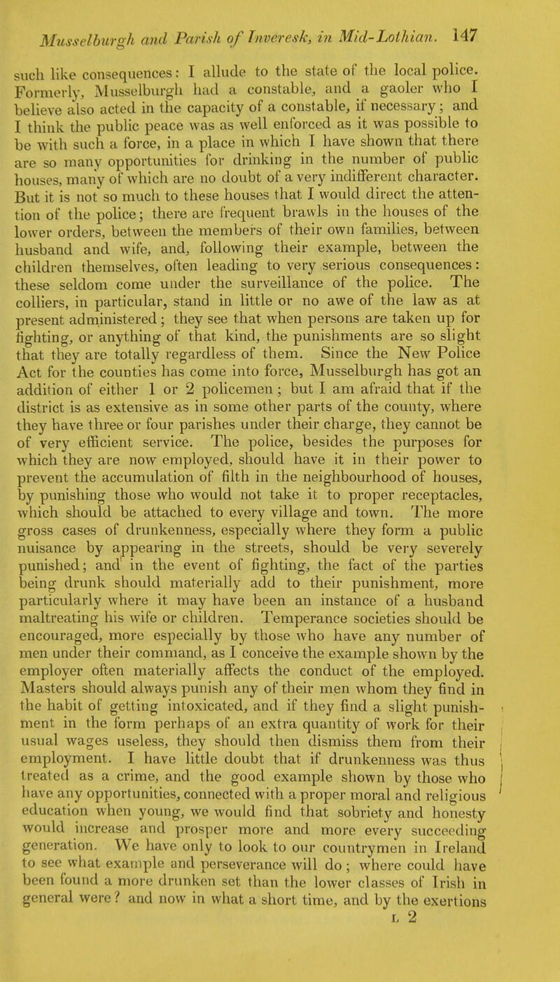 such like consequences: I allude to the state of the local police. Formerly, Musselburgh had a constable, and a gaoler who I believe also acted in the capacity of a constable, if necessary ; and I think the public peace was as well enforced as it was possible to be with such a force, in a place in which I have shown that there are so many opportunities for drinking in the number of public houses, many of which are no doubt of a very indifferent character. But it is not so much to these houses that I would direct the atten- tion of the police; there are frequent brawls in the houses of the lower orders, between the members of their own families, between husband and wife, and, following their example, between the children themselves, often leading to very serious consequences: these seldom come under the surveillance of the police. The colliers, in particular, stand in little or no awe of the law as at present administered; they see that when persons are taken up for fighting, or anything of that kind, the punishments are so slight that they are totally regardless of them. Since the New Police Act for the counties has come into force, Musselburgh has got an addition of either 1 or 2 policemen ; but I am afraid that if the district is as extensive as in some other parts of the county, where they have three or four parishes under their charge, they cannot be of very efficient service. The police, besides the purposes for which they are now employed, should have it in their power to prevent the accumulation of filth in the neighbourhood of houses, by punishing those who would not take it to proper receptacles, which should be attached to every village and town. The more gross cases of drunkenness, especially where they form a public nuisance by appearing in the streets, should be very severely punished; and in the event of fighting, the fact of the parties being drunk should materially add to their punishment, more particularly where it may have been an instance of a husband maltreating his wife or children. Temperance societies should be encouraged, more especially by those who have any number of men under their command, as I conceive the example shown by the employer often materially affects the conduct of the employed. Masters should always punish any of their men whom they find in the habit of getting intoxicated, and if they find a slight punish- ■ ment in the form perhaps of an extra quantity of work for their usual wages jiseless, they should then dismiss them from their | employment. I have little doubt that if drunkenness was thus \ treated as a crime, and the good example shown by those who I have any opportunities, connected with a proper moral and religious education when young, we would find that sobriety and honesty would increase and prosper more and more every succeeding generation. We have only to look to our countrymen in Ireland to see what example and perseverance will do ; where could have been found a more drunken set than the lower classes of Irish in general were? and now in what a short time, and by the exertions L 2