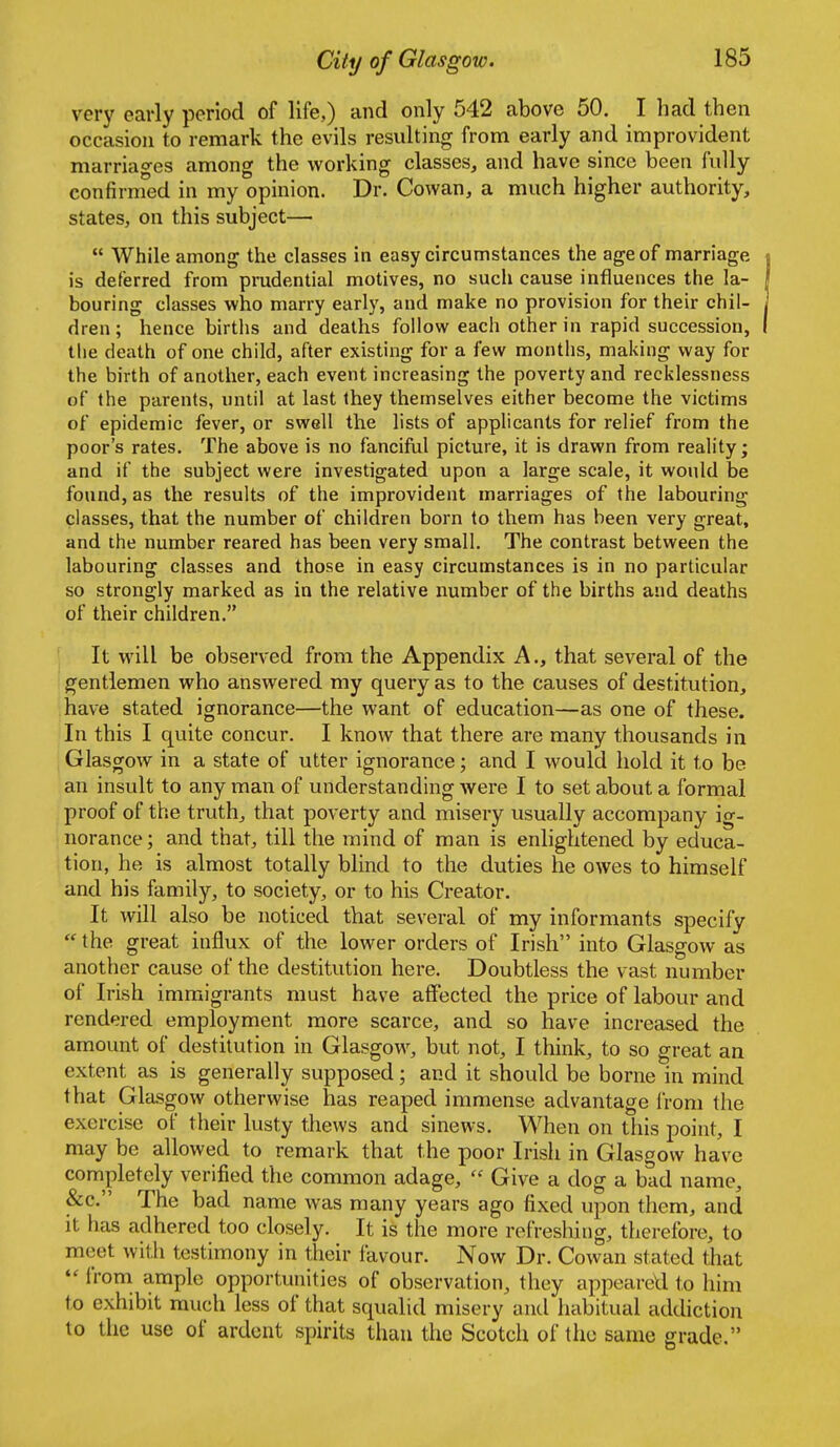 very early period of life,) and only 542 above 50. I had then occasion to remark the evils resulting from early and improvident marriages among the working classes, and have since been fully confirmed in my opinion. Dr. Cowan, a much higher authority, states, on this subject—  While among the classes in easy circumstances the age of marriage is deferred from prudential motives, no such cause influences the la- bouring classes who marry earl)', and make no provision for their chil- dren; hence births and deaths follow each other in rapid succession, the death of one child, after existing for a few months, making way for the birth of another, each event increasing the poverty and recklessness of the parents, until at last they themselves either become the victims of epidemic fever, or swell the lists of applicants for relief from the poor's rates. The above is no fanciftil picture, it is drawn from reality; and if the subject were investigated upon a large scale, it would be found, as the results of the improvident marriages of the labouring classes, that the number of children born to them has been very great, and the number reared has been very small. The contrast between the labouring classes and those in easy circumstances is in no particular so strongly marked as in the relative number of the births and deaths of their children. It will be observed from the Appendix A., that several of the gentlemen who answered my query as to the causes of destitution, have stated ignorance—the want of education—as one of these. In this I qviite concur. I know that there are many thousands in Glasgow in a state of utter ignorance; and I would hold it to be an insult to any man of understanding were I to set about a formal proof of the truth, that poverty and misery usually accompany ig- norance ; and that, till the mind of man is enlightened by educa- i tion, he is almost totally blind to the duties he owes to himself and his family, to society, or to his Creator. It will also be noticed that several of my informants specify the great influx of the lower orders of Irish into Glasgow as another cause of the destitution here. Doubtless the vast number of Irish immigrants must have affected the price of labour and rendered employment more scarce, and so have increased the amount of destitution in Glasgow, but not, I think, to so great an extent as is generally supposed; and it should be borne in mind that Glasgow otherwise has reaped immense advantage f rom the exercise of their lusty thews and sinews. When on this point, I may be allowed to remark that the poor Irish in Glasgow have completely verified the common adage,  Give a dog a bad name, &c. The bad name was many years ago fixed upon them, and it has adhered too closely. It is the more refreshing, therefore, to meet with testimony in their favour. Now Dr. Cowan stated that  from ample opportunities of observation, they appeared to him to exhibit much less of that squalid misery and habitual addiction to the use of ardent spirits than the Scotch of the same grade,