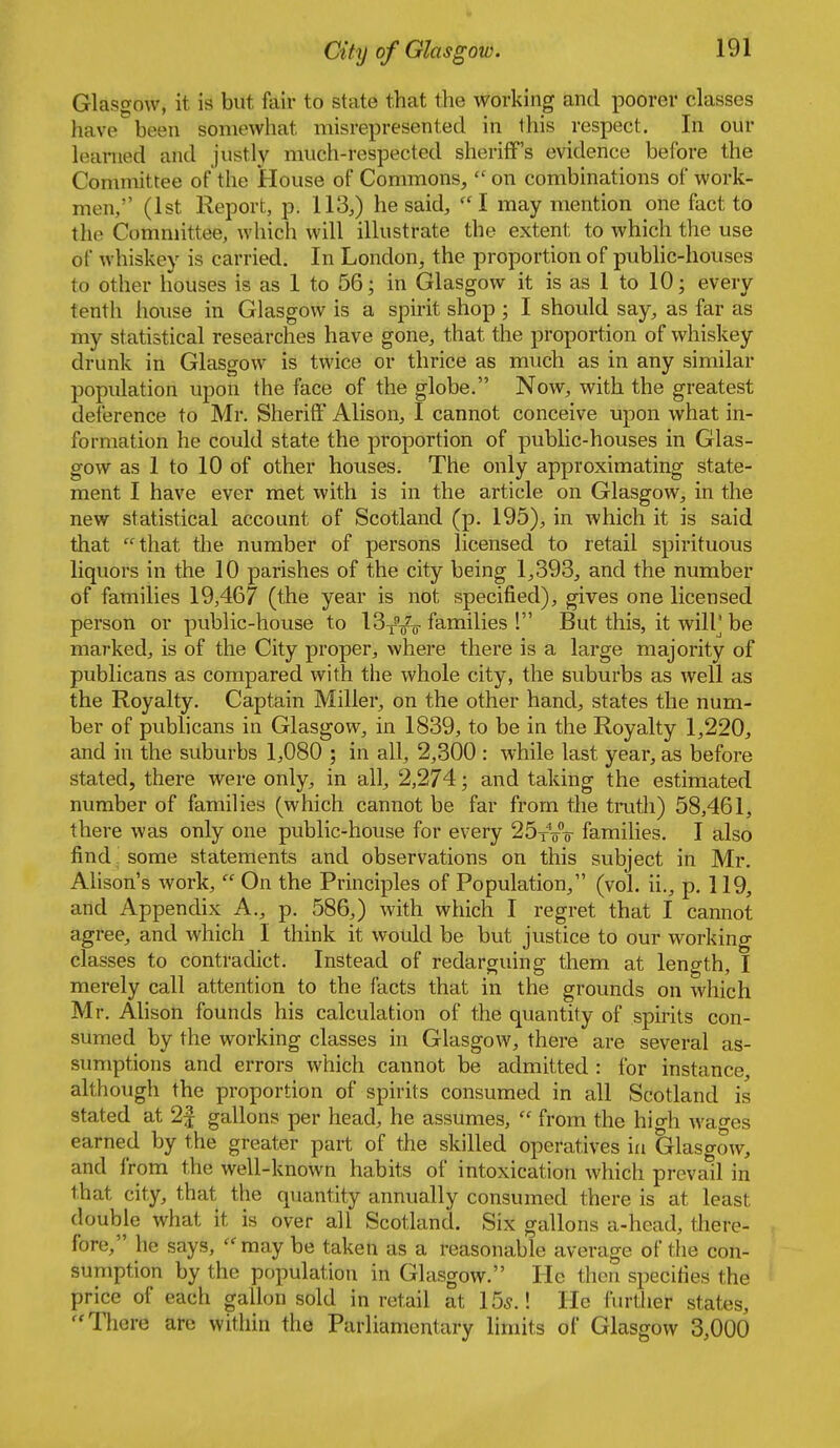 Glasgow, it is but fair to state that the working and poorer classes have been somewhat misrepresented in this respect. In our learned and justly much-respected sheriff's evidence before the Committee of tlie tlouse of Commons, on combinations of work- men, (1st Report, p. 113,) he said, ''I may mention one fact to the Committee, which will illustrate the extent to which the use of whiskey is carried. In London, the proportion of public-houses to other houses is as 1 to 56; in Glasgow it is as 1 to 10; every tenth house in Glasgow is a spirit shop ; I should say, as far as my statistical researches have gone, that the proportion of whiskey drunk in Glasgow is twice or thrice as much as in any similar population upon the face of the globe. Now, with the greatest deference to Mr. Sheriff Alison, I cannot conceive upon what in- formation he could state the proportion of public-houses in Glas- gow as 1 to 10 of other houses. The only approximating state- ment I have ever met with is in the article on Glasgow, in the new statistical account of Scotland (p. 195), in which it is said that that the number of persons licensed to retail spirituous liquors in the 10 parishes of the city being 1,393, and the number of families 19,467 (the year is not specified), gives one licensed person or public-house to 13yV^ families ! But this, it wilP be marked, is of the City proper, where there is a large majority of publicans as compared with the whole city, the suburbs as well as the Royalty. Captain Miller, on the other hand, states the num- ber of publicans in Glasgow, in 1839, to be in the Royalty 1,220, and in the suburbs 1,080 ; in all, 2,300 : while last year, as before stated, there were only, in all, 2,274; and taking the estimated number of families (which cannot be far from the truth) 58,461, there was only one public-house for every I^t-s-o- families. I also find some statements and observations on this subject in Mr. Ahson's work,  On the Principles of Population, (vol. ii., p. 119, and Appendix A., p. 586,) with which I regret that I cannot agree, and which I think it would be but justice to our working classes to contradict. Instead of redarguing them at length, I merely call attention to the facts that in the grounds on which Mr. Alison founds his calculation of the quantity of spirits con- sumed by the working classes in Glasgow, there are several as- sumptions and errors which cannot be admitted : for instance, although the proportion of spirits consumed in all Scotland is stated at 2| gallons per head, he assumes,  from the high wages earned by the greater part of the skilled operatives \a Glasgow, and from the well-known habits of intoxication which prevail in that city, that the quantity annually consumed there is at least double what it is over all Scotland. Six gallons a-head, there- fore, he says, may be taken as a reasonable average of the con- suniption by the population in Glasgow. IIc then specifies the price of each gallon sold in retail at 15^.! He further states, There are within the Parliamentary limits of Glasgow 3,000