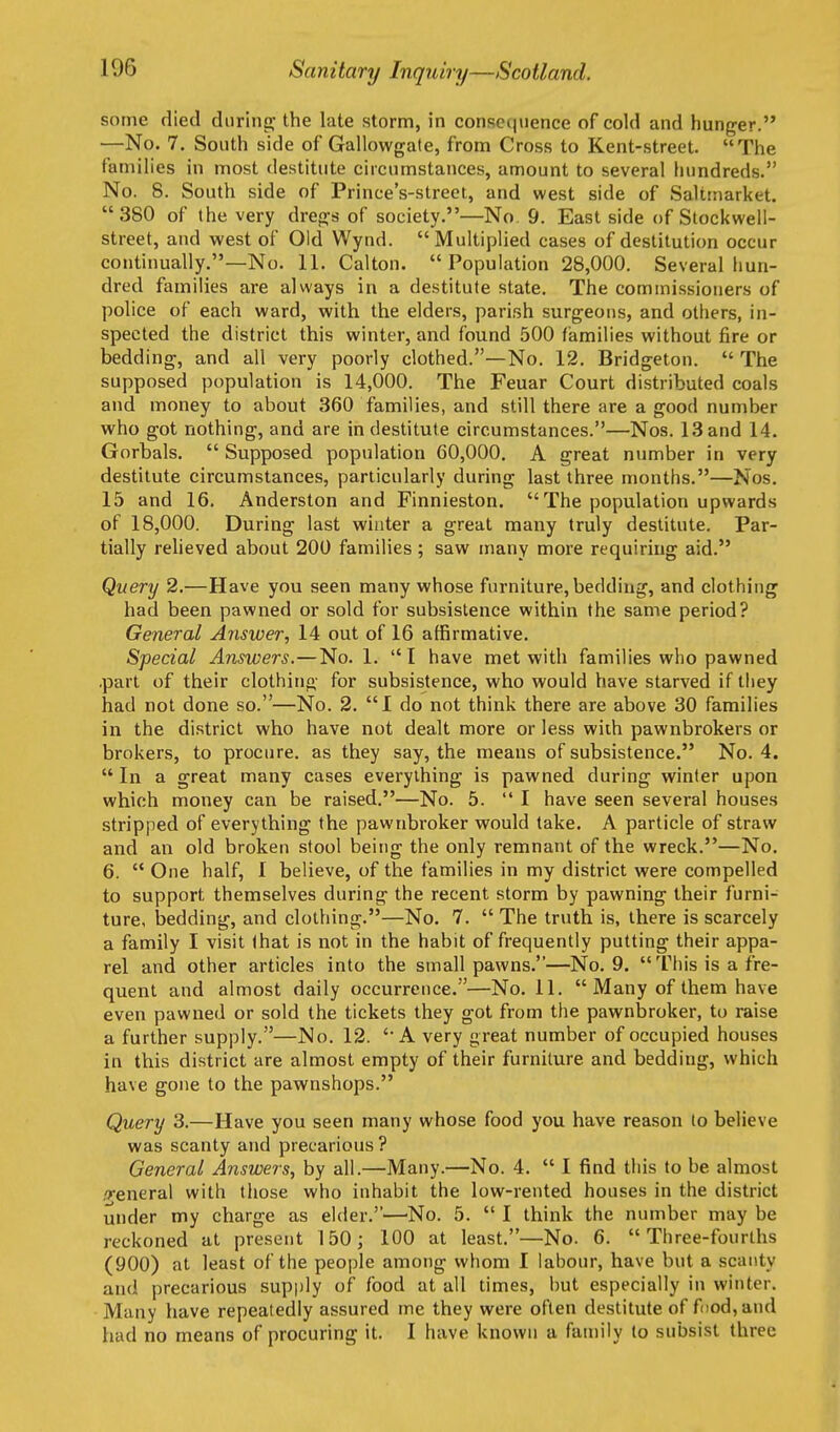 some died during; the late storm, in conscqnence of cold and hunger. —No. 7. South side of Gallowgate, from Cross to Kent-street. The families in most destitute circumstances, amount to several hundreds. No. 8. South side of Prince's-street, and west side of Saltinarket. 380 of the very dregs of society.—No. 9. East side of Stockwell- street, and west of Old Wynd. Multiplied cases of destitution occur continually.—No. 11. Calton. Population 28,000. Several hun- dred families are always in a destitute state. The commissioners of police of each ward, with the elders, parish surgeons, and others, in- spected the district this winter, and found 500 families without fire or bedding, and all very poorly clothed.—No, 12. Bridgeton.  The supposed population is 14,000. The Feuar Court distributed coals and money to about 360 families, and still there are a good number who got nothing, and are in destitute circumstances.—Nos. 13 and 14. Gorbals.  Supposed population 60,000. A great number in very destitute circumstances, particularly during last three months.—Nos. 15 and 16. Anderston and Finnieston.  The population upwards of 18,000. During last winter a great many truly destitute. Par- tially reheved about 200 families; saw many more requiring aid. Query 2.—Have you seen many whose furniture, bedding, and clothing had been pawned or sold for subsistence within the same period? General Answer, 14 out of 16 affirmative. Special Answers.—No. 1. I have met with families who pawned .part of their clothing for subsistence, who would have starved if tliey had not done so.—No. 2. I do not think there are above 30 families in the district who have not dealt more or less with pawnbrokers or brokers, to procure, as they say, the means of subsistence. No. 4.  In a great many cases everything is pawned during winter upon which money can be raised.—No. 5.  I have seen several houses stripped of everything the pawnbroker would take. A particle of straw and an old broken stool being the only remnant of the wreck.—No. 6.  One half, I believe, of the families in my district were compelled to support themselves during the recent storm by pawning their furni- ture, bedding, and clothing.—No. 7.  The truth is, there is scarcely a family I visit that is not in the habit of frequently putting their appa- rel and other articles into the small pawns.—No. 9. This is a fre- quent and almost daily occurrence.—No. 11.  Many of them have even pawned or sold the tickets they got from the pawnbroker, to raise a further supply.—No. 12. 'A very great number of occupied houses in this district are almost empty of their furniture and bedding, which have gone to the pawnshops. Query 3.—Have you seen many whose food you have reason to believe was scanty and precarious ? General Answers, by all.—Many.—No. 4.  I find this to be almost ,'j-eneral with those who inhabit the low-rented houses in the district under my charge as elder.'—No. 5.  I think the number may be reckoned at present 150; 100 at least.—No. 6. Three-fourths (900) at least of the people among whom I labour, have but a scanty and precarious supply of food at all times, but especially in winter. Many have repeatedly assured me they were often destitute of f(iod,and had no means of procuring it. I have known a family to subsist three