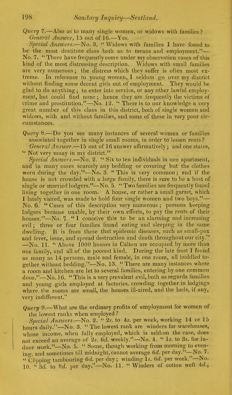 Query 7.—Also as to many single women, or widows with families? General Answer, 15 out of 16.—Yes. Special Ansivers.—No. 3.  Widows with families I have found to be the most destitute class both as to means and employment.— No. 7.  There have frequently come under my observation cases of this kind of the most distressing description. Widows with small families are very numerous; the distress which they suffer is often most ex- treme. In reference to young women, I seldom go over my district without finding some decent girls out of employment. They would be glad to do anything; to enter into service, or any other lawi'ul employ- ment, but could find none; hence they are frequently the victims of crime and prostitution.—No. 12.  There is to our knowledge a very great number of this class in this district, both of single women and widows, with and without families, and some of these in very poor cir- cumstances. Query 8.—Do you see many instances of several women or families associated together in single small rooms, in order to lessen rents ? General Answer.—15 out of 16 answer affirmatively; and one states,  Not very many in my district. Special Answers.—No. 2.  Six to ten individuals in ova apartment, and in many cases scarcely any bedding or covering but the clothes worn during the day.—No. 3.  This is very common; and if the house is not crowded with a large family, there is sure to be a host of single or married lodgers.—No. 5.  Two families are frequently found living together in one room. A house, or rather a small garret, which I lately visited, was made to hold four single women and two boys.— No. 6.  Cases of this description very numerous ; persons keeping lodgers because unable, by their own efforts, to pay the rents of their houses.—No. 7-  I conceive this to be an alarming and increasing evil; three or four families found eating and sleeping in the same dwelling. It is from these that epidemic diseases, such as small-pox and fever, issue, and spread destruction and death throughout our city. —No. 11.  Above 1000 houses in Calton are occupied by more than one family, and all of the poorest kind. During the late frost I found as many as 14 persons, male and female, in one room, all huddled to- gether without bedding.—No. 13.  There are many instances where a room and kitchen are let to several families, entering by one common door.'—No. 16.  This is a very prevalent evil, both as regards families and young girls employed at factories, crowding together in lodgings where the rooms are small, the houses ill-aired, and the beds, if any, very uidifferent. Query 9.—What are the ordinary profits of employment for women of the lowest ranks when employed ? Special Answers.'—No. 2.  2s. to 4s. per week, working 14 or 15 hours daily.—No. 3.  The lowest rank are winders for warehouses, whose income, when fully employed, which is seldom the case, does not exceed an average of 2s. 6d. weekly.—No. 4.  Is. to 3s. for in- door work.—No. 5.  Some, though working from morning to even- in-, and sometimes till midnight, cannot average 6d. per day.—No. 7.  Clipping tambouring 6d. per day; winding Is. Gd. per week.—No. 10. 3d°to 8d. per day.—No. 11. Winders of cotton weft 4(/.,