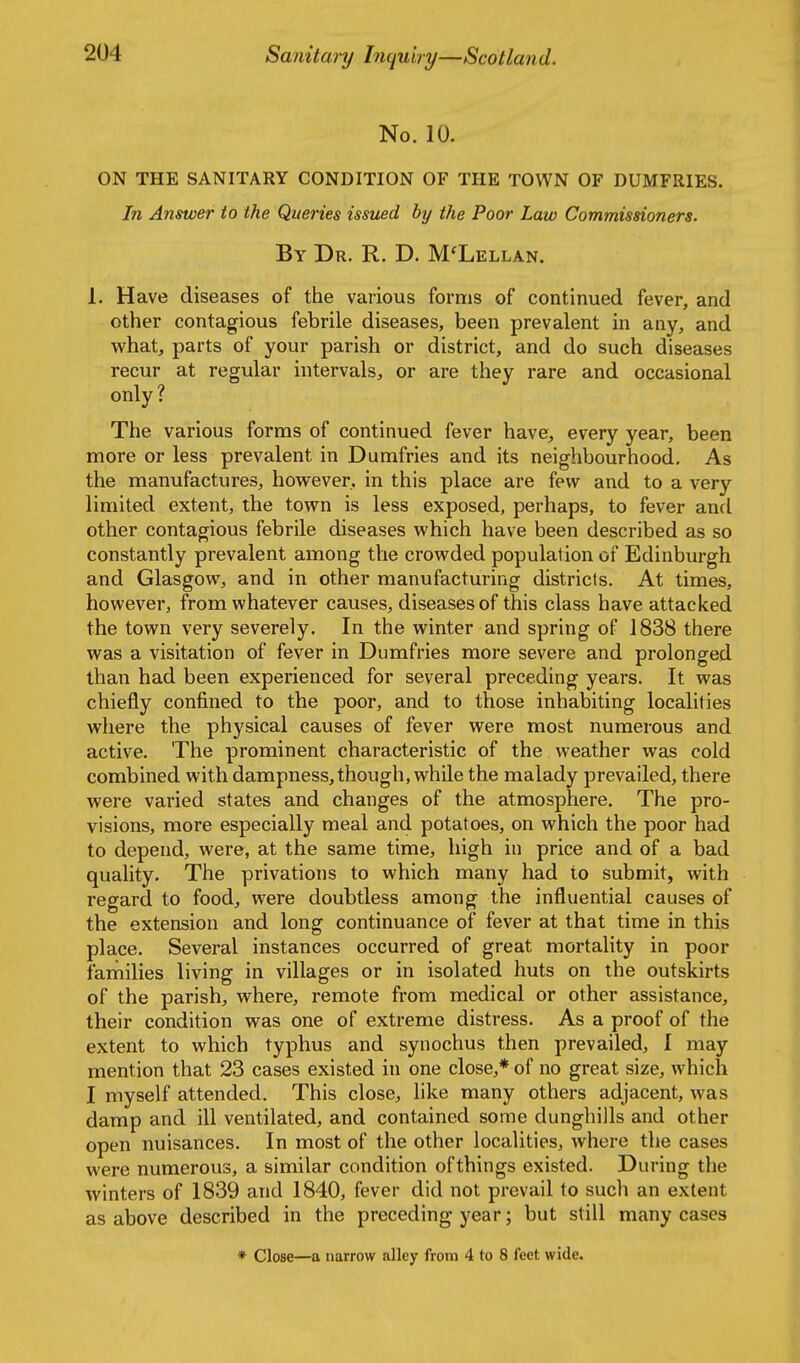 \ No. 10. ON THE SANITARY CONDITION OF THE TOWN OF DUMFRIES. In Answer to the Queries issued by the Poor Law Commissioners. By Dr. R. D. M'Lellan. 1. Have diseases of the various forms of continued fever, and other contagious febrile diseases, been prevalent in any, and what, parts of your parish or district, and do such diseases recur at regular intervals, or are they rare and occasional only ? The various forms of continued fever have, every year, been more or less prevalent in Dumfries and its neighbourhood. As the manufactures, however, in this place are few and to a very limited extent, the town is less exposed, perhaps, to fever and other contagious febrile diseases which have been described as so constantly prevalent among the crowded population of Edinburgh and Glasgow, and in other manufacturing districts. At times, however, from whatever causes, diseases of this class have attacked the town very severely. In the winter and spring of 1838 there was a visitation of fever in Dumfries more severe and prolonged than had been experienced for several preceding years. It was chiefly confined to the poor, and to those inhabiting localities where the physical causes of fever were most numerous and active. The prominent characteristic of the weather was cold combined with dampness, though, while the malady prevailed, there were varied states and changes of the atmosphere. The pro- visions, more especially meal and potatoes, on which the poor had to depend, were, at the same time, high in price and of a bad quality. The privations to which many had to submit, with regard to food, were doubtless among the influential causes of the extension and long continuance of fever at that time in this place. Several instances occurred of great mortality in poor fanciilies living in villages or in isolated huts on the outskirts of the parish, where, remote from medical or other assistance, their condition was one of extreme distress. As a proof of the extent to which typhus and synochus then prevailed, I may mention that 23 cases existed in one close,* of no great size, which I myself attended. This close, like many others adjacent, was damp and ill ventilated, and contained some dunghills and other open nuisances. In most of the other localities, where the cases were numerous, a similar condition ofthings existed. During the winters of 1839 and 1840, fever did not prevail to such an extent as above described in the preceding year; but still many cases * Close—a narrow alley from 4 to 8 feet wide.