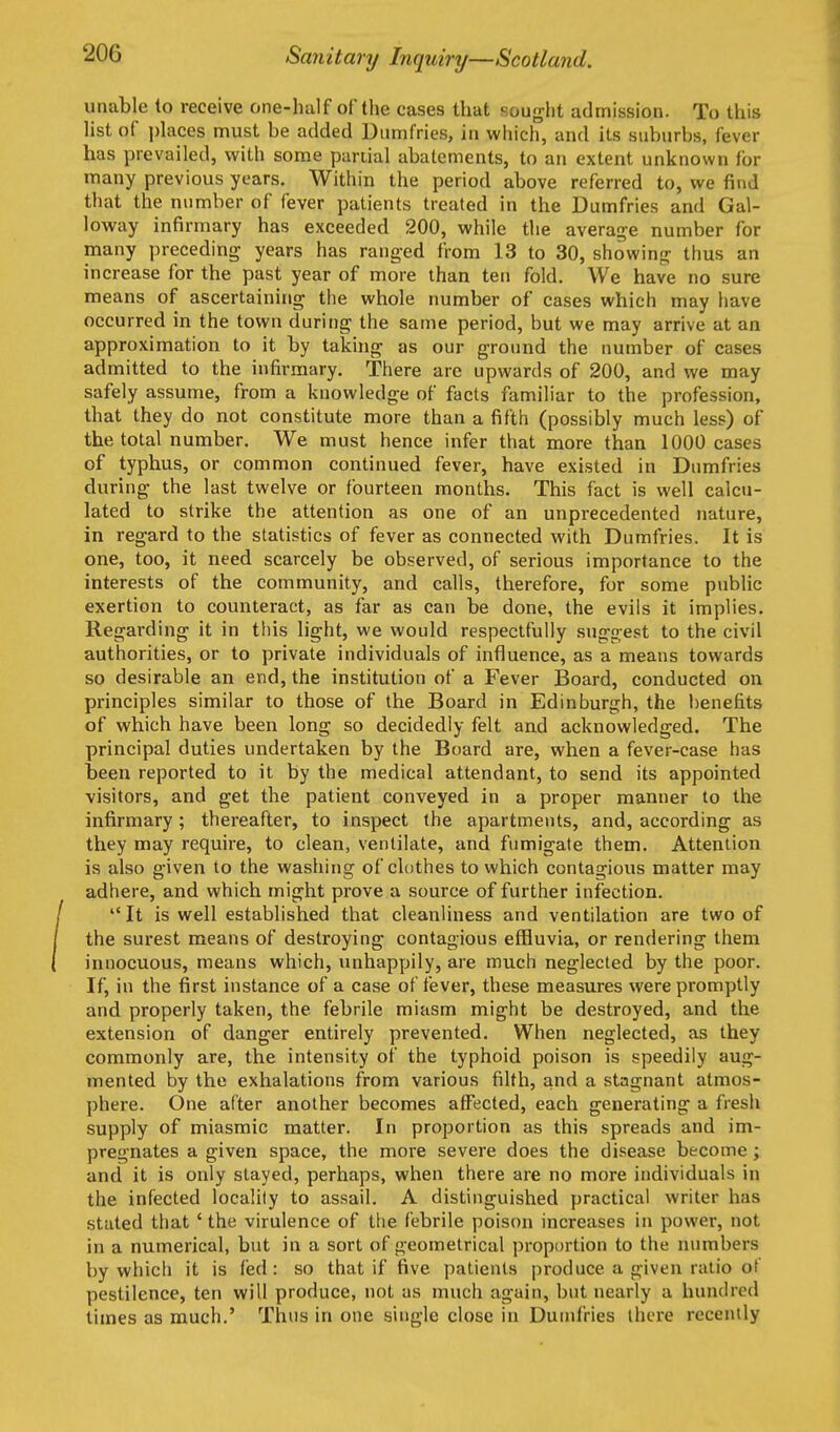 unable to receive one-half of the cases that Kought admission. To this list of places must be added Uiimfries, in which, and its suburbs, fever has prevailed, with some partial abatements, to an extent unknown for many previous years. Within the period above referred to, we find that the number of fever patients treated in the Dumfries and Gal- loway infirmary has exceeded 200, while the average number for many preceding years has ranged from 13 to 30, showing thus an increase for the past year of more than ten fold. We have no sure means of ascertaining the whole number of cases which may have occurred in the town during the same period, but we may arrive at an approximation to it by taking as our ground the number of cases admitted to the infirmary. There are upwards of 200, and we may safely assume, from a knowledge of facts familiar to the profession, that they do not constitute more than a fifth (possibly much less) of the total number. We must hence infer that more than 1000 cases of typhus, or common continued fever, have existed in Dumfries during the last twelve or fourteen months. This fact is well calcu- lated to strike the attention as one of an unprecedented nature, in regard to the statistics of fever as connected with Dumfries. It is one, too, it need scarcely be observed, of serious importance to the interests of the community, and calls, therefore, for some public exertion to counteract, as far as can be done, the evils it implies. Regarding it in this light, we would respectfully suggest to the civil authorities, or to private individuals of influence, as a means towards so desirable an end, the institution of a Fever Board, conducted on principles similar to those of the Board in Edinburgh, the benefits of which have been long so decidedly felt and acknowledged. The principal duties undertaken by the Board are, when a fever-case has been reported to it by the medical attendant, to send its appointed visitors, and get the patient conveyed in a proper manner to the infirmary ; thereafter, to inspect the apartments, and, according as they may require, to clean, ventilate, and fumigate them. Attention is also g'iven to the washing of clothes to which contagious matter may adhere, and which might prove a source of further infection. It is well established that cleanliness and ventilation are two of the surest means of destroying contagious effluvia, or rendering them innocuous, means which, unhappily, are much neglected by the poor. If, in the first instance of a case of fever, these measures were promptly and properly taken, the febrile miasm might be destroyed, and the extension of danger entirely prevented. When neglected, as they commonly are, the intensity of the typhoid poison is speedily aug- mented by the exhalations from various filth, and a stagnant atmos- phere. One after another becomes affected, each generating a fresh supply of miasmic matter. In proportion as this spreads and im- pregnates a given space, the more severe does the disease become; and it is only stayed, perhaps, when there are no more individuals in the infected locality to assail. A distinguished practical writer has stated that ' the virulence of the febrile poison increases in power, not in a numerical, but in a sort of geometrical proportion to the numbers by which it is fed : so that if five patients produce a given ratio of pestilence, ten will produce, not as much again, but nearly a hundred times as much.' Thus in one single close in Dumfries there recently