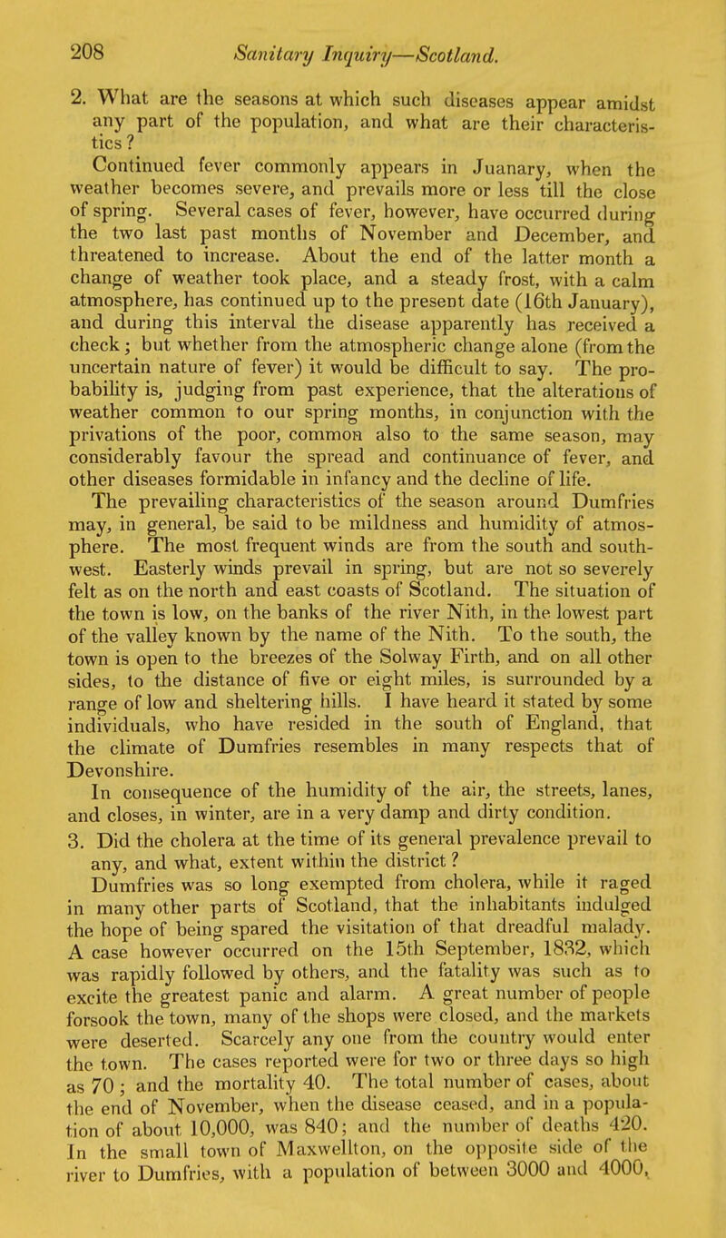 2. What are the seasons at which such diseases appear amidst any part of the population, and what are their characteris- tics ? Continued fever commonly appears in Juanary, when the weather becomes severe, and prevails more or less till the close of spring. Several cases of fever, however, have occurred during the two last past months of November and December, and threatened to increase. About the end of the latter month a change of weather took place, and a steady frost, with a calm atmosphere, has continued up to the present date (16th January), and during this interval the disease apparently has received a check; but whether from the atmospheric change alone (fromthe uncertain nature of fever) it would be difficult to say. The pro- bability is, judging from past experience, that the alterations of weather common to our spring months, in conjunction with the privations of the poor, common also to the same season, may considerably favour the spread and continuance of fever, and other diseases formidable in infancy and the decline of life. The prevailing characteristics of the season around Dumfries may, in general, be said to be mildness and humidity of atmos- phere. The most frequent winds are from the south and south- west. Easterly winds prevail in spring, but are not so severely felt as on the north and east coasts of Scotland. The situation of the town is low, on the banks of the river Nith, in the lowest part of the valley known by the name of the Nith. To the south, the town is open to the breezes of the Solway Firth, and on all other sides, to the distance of five or eight miles, is surrounded by a range of low and sheltering hills. I have heard it stated by some individuals, who have resided in the south of England, that the climate of Dumfries resembles in many respects that of Devonshire. In consequence of the humidity of the air, the streets, lanes, and closes, in winter, are in a very damp and dirty condition. 3. Did the cholera at the time of its general prevalence prevail to any, and what, extent within the district ? Dumfries was so long exempted from cholera, while it raged in many other parts of Scotland, that the inhabitants indulged the hope of being spared the visitation of that dreadful malady. A case however occurred on the 15th September, 1882, which was rapidly followed by others, and the fatality was such as to excite the greatest panic and alarm. A great number of people forsook the town, many of the shops were closed, and the markets were deserted. Scarcely any one from the country would enter the town. The cases reported were for two or three days so high as 70 ; and the mortality 40. The total number of cases, about the end of November, when the disease ceased, and in a popula- tion of about 10,000, was 840; and the number of deaths 420. In the small town of Maxwellton, on the opposite side of the river to Dumfries, with a population of between 3000 and 4000.