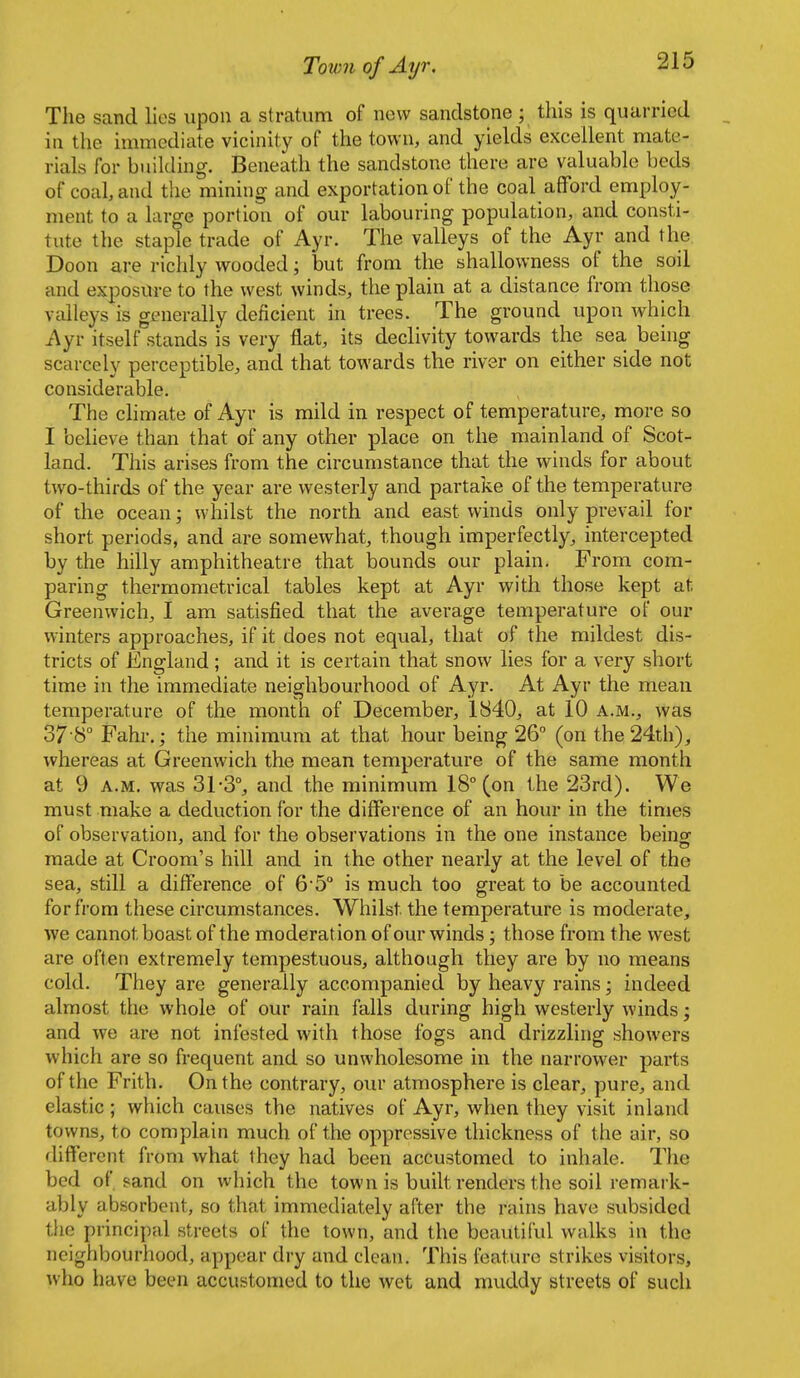 The sand lies upon a stratum of new sandstone ; this is quarried in the immediate vicinity of the town, and yields excellent mate- rials for building. Beneath the sandstone there are valuable beds of coal, and the mining and exportation of the coal afford employ- ment to a large portion of our labouring population, and consti- tute the staple trade of Ayr. The valleys of the Ayr and the Doon are richly wooded; but from the shallowness of the soil and exposure to the west winds, the plain at a distance from those valleys is generally deficient in trees. The ground upon which Ayr itself stands is very flat, its declivity towards the sea, being scarcely perceptible, and that towards the river on either side not considerable. The climate of Ayr is mild in respect of temperature, more so I believe than that of any other place on the mainland of Scot- land. This arises from the circumstance that the winds for about two-thirds of the year are westerly and partake of the temperature of the ocean; whilst the north and east winds only prevail for short periods, and are somewhat, though imperfectly, intercepted by the hilly amphitheatre that bounds our plain. From com- paring thermometrical tables kept at Ayr with those kept at Greenwich, I am satisfied that the average temperature of our winters approaches, if it does not equal, that of the mildest dis- tricts of England; and it is certain that snow lies for a very short time in the immediate neighbourhood of Ayr. At Ayr the mean temperature of the month of December, 1840, at 10 a.m., was S/ S Fahr.; the minimum at that hour being 26° (on the 24th), whereas at Greenwich the mean temperature of the same month at 9 A.M. was 31-3°, and the minimum 18° (on the 23rd). We must make a deduction for the difference of an hour in the times of observation, and for the observations in the one instance being made at Groom's hill and in the other nearly at the level of the sea, still a difference of 6'5° is much too great to be accounted for from these circumstances. Whilst the temperature is moderate, we cannot boast of the moderation of our winds; those from the west are often extremely tempestuous, although they are by no means cold. They are generally accompanied by heavy rains • indeed almost the whole of our rain falls during high westerly winds; and we are not infested with those fogs and drizzling showers which are so frequent and so unwholesome in the narrower parts of the Frith. On the contrary, our atmosphere is clear, pure, and elastic ; which causes the natives of Ayr, when they visit inland towns, to complain much of the oppressive thickness of the air, so different from what they had been accustomed to inhale. The bed of. sand on which the town is built renders the soil remark- ably absorbent, so that immediately after the rains have subsided the principal streets of the town, and the beautiful walks in the neighbourhood, appear dry and clean. This feature strikes visitors, ;vho have been accustomed to the wet and muddy streets of such