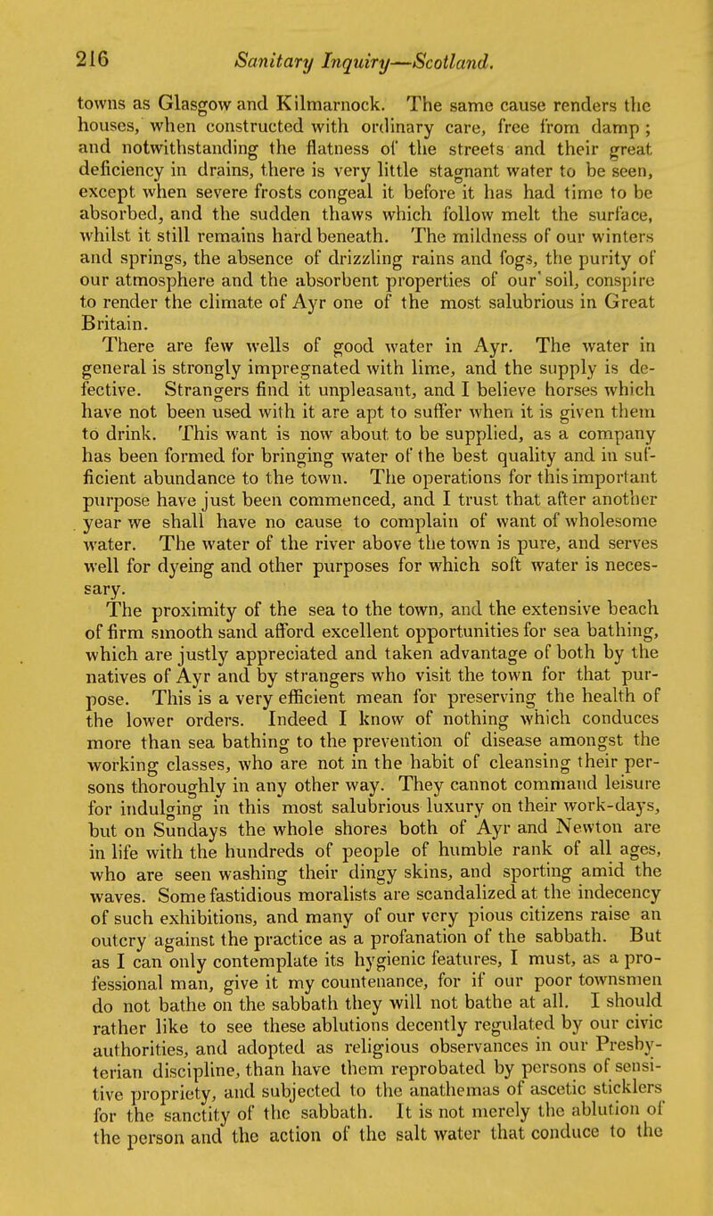 ! 216 Sanitary Inquiry—Scotland. towns as Glasgow and Kilmarnock. The same cause renders the houses, when constructed with ordinary care, free from damp ; and notwithstanding the flatness oi' the streets and their great deficiency in drains, there is very little stagnant water to be seen, except when severe frosts congeal it before it has had time to be absorbed, and the sudden thaws which follow melt the surface, whilst it still remains hard beneath. The mildness of our winters and springs, the absence of drizzling rains and fogs, the purity of our atmosphere and the absorbent properties of our' soil, conspire to render the climate of Ayr one of the most salubrious in Great Britain. There are few wells of good water in Ayr. The water in general is strongly impregnated with lime, and the supply is de- fective. Strangers find it unpleasant, and I believe horses which have not been used with it are apt to suffer when it is given them to drink. This want is now about to be supplied, as a company has been formed for bringing water of the best quality and in suf- ficient abundance to the town. The operations for this important pxirpose have just been commenced, and I trust that after another year we shall have no cause to complain of want of wholesome water. The water of the river above the town is pure, and serves well for dyeing and other purposes for which soft water is neces- sary. The proximity of the sea to the town, and the extensive beach of firm smooth sand afford excellent opportunities for sea bathing, which are justly appreciated and taken advantage of both by the natives of Ayr and by strangers who visit the town for that pur- pose. This is a very efficient mean for preserving the health of the lower orders. Indeed I know of nothing which conduces more than sea bathing to the prevention of disease amongst the working classes, who are not in the habit of cleansing their per- sons thoroughly in any other way. They cannot command leisure for indulging in this most salubrious luxury on their work-days, but on Sundays the whole shores both of Ayr and Newton are in life with the hundreds of people of humble rank of all ages, who are seen washing their dingy skins, and sporting amid the waves. Some fastidious moralists are scandalized at the indecency of such exhibitions, and many of our very pious citizens raise an outcry against the practice as a profanation of the sabbath. But as I can only contemplate its hygienic features, I must, as a pro- fessional man, give it my countenance, for if our poor townsmen do not bathe on the sabbath they will not bathe at all. I should rather like to see these ablutions decently regulated by our civic authorities, and adopted as religious observances in our Presby- terian discipline, than have them reprobated by persons of sensi- tive propriety, and subjected to the anathemas of ascetic sticklers for the sanctity of the sabbath. It is not merely the ablution of the person and the action of the salt water that conduce to the