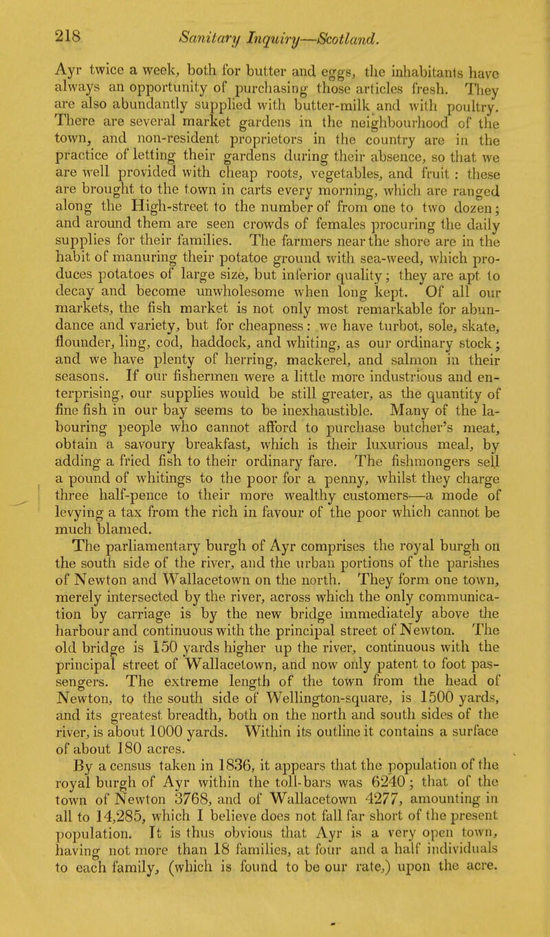 Ayr twice a week, both for butter and eggs, the inhabitants have always an opportunity of purchasing those articles fresh. Tliey are also abundantly supplied with butter-railk and with poultry. There are several market gardens in the neighbourhood of the town, and non-resident proprietors in the country are in the practice of letting their gardens during their absence, so that we are well provided with cheap roots, vegetables, and fruit : these are brought to the town in carts every morning, which are ranged along the High-street to the number of from one to two dozen; and around them are seen crowds of females procuring the daily supplies for their families. The farmers near the shore arc in the habit of manuring their potatoe ground with sea-weed, which pro- duces potatoes of large size, but inferior quality; they are apt to decay and become unwholesome when long kept. Of all our markets, the fish market is not only most remarkable for abun- dance and variety, but for cheapness: we have turbot, sole, skate, flounder, ling, cod, haddock, and whiting, as our ordinary stock; and we have plenty of herring, mackerel, and salmon in their seasons. If our fishermen were a little more industrious and en- terprising, our supplies would be still greater, as the quantity of fine fish in our bay seems to be inexhaustible. Many of the la- bouring people who cannot afford to purchase butcher's meat, obtain a savoury breakfast, which is their luxurious meal, by adding a fried fish to their ordinary fare. The fishmongers seU a pound of whitings to the poor for a penny, whilst they charge three half-pence to their more wealthy customers—a mode of levying a tax from the rich in favour of the poor which cannot be much blamed. The parliamentary burgh of Ayr comprises the royal burgh on the south side of the river, and the urban portions of the parishes of Newton and Wallacetown on the north. They form one town, merely mtersected by the river, across which the only communica- tion by carriage is by the new bridge immediately above the harbour and continuous with the principal street of Newton. The old bridge is 150 yards higher up the river, continuous with the principal street of Wallacetown, and now only patent to foot pas- sengers. The extreme length of the town from the head of Newton, to the south side of Wellington-square, is 1500 yards, and its greatest breadth, both on the north and south sides of the river, is about 1000 yards. Within its outline it contains a surface of about 180 acres. By a census taken in 1836, it appears that the population of the royal burgh of Ayr within the toll-bars was 6240; that of the town of Newton 3768, and of Wallacetown 4277, amounting in all to 14,285, which I believe does not fall far short of the present population. It is thus obvious that Ayr is a very open town, having not more than 18 families, at four and a half individuals to each family, (which is found to be our rate,) upon the acre.