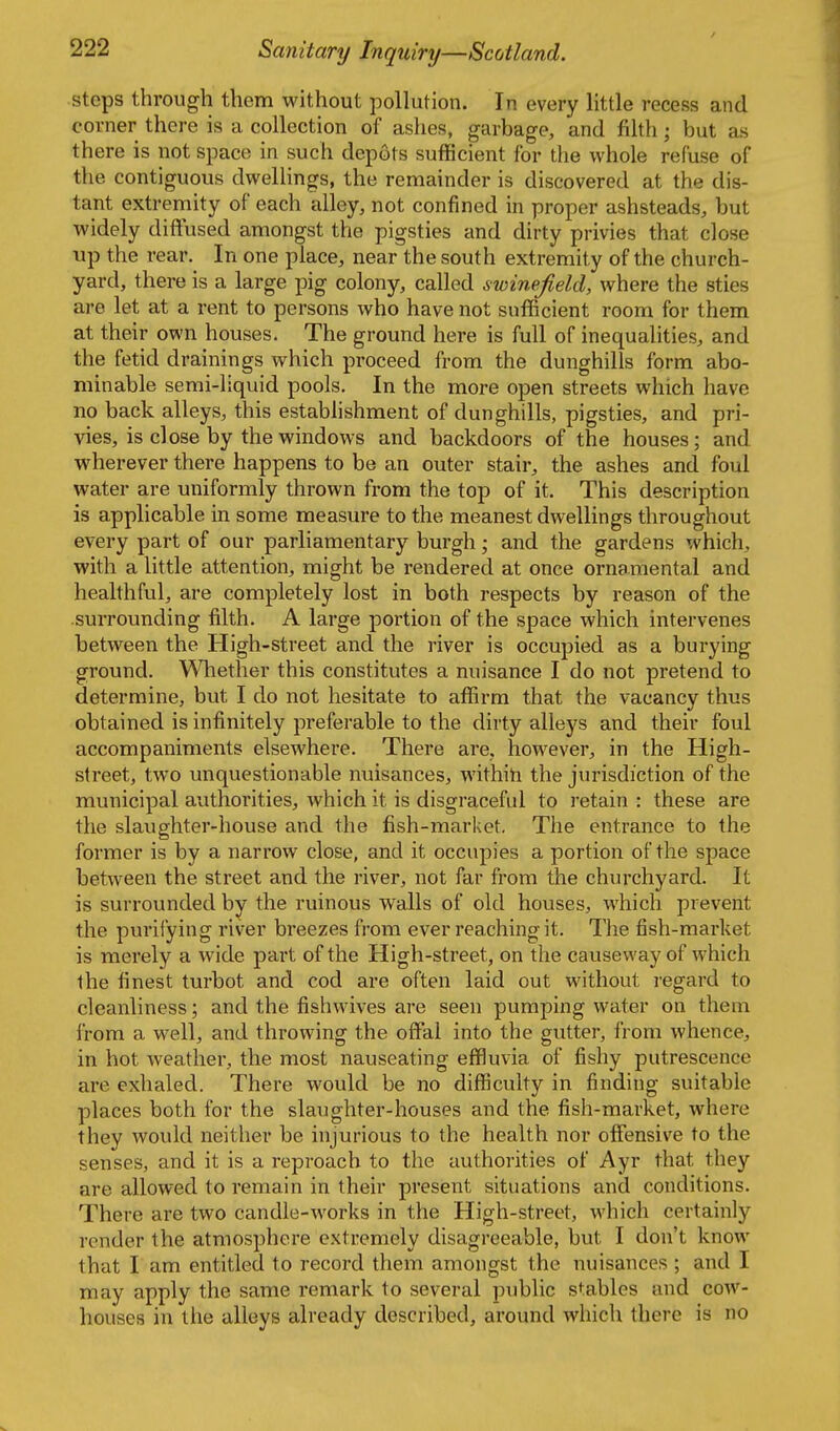 steps through them without pollution. In every little recess and corner there is a collection of ashes, garbage, and filth; but as there is not space in such depots sufficient for the whole refuse of the contiguous dwelHngs, the remainder is discovered at the dis- tant extremity of each alley, not confined in proper ashsteads, but widely diffused amongst the pigsties and dirty privies that close ■up the rear. In one place, near the south extremity of the church- yard, there is a large pig colony, called swinefield, where the sties are let at a rent to persons who have not sufficient room for them at their own houses. The ground here is full of inequalities, and the fetid drainings which proceed from the dunghills form abo- minable semi-liquid pools. In the more open streets which have no back alleys, this establishment of dunghills, pigsties, and pri- vies, is close by the windows and backdoors of the houses; and wherever there happens to be an outer stair, the ashes and foul water are uniformly thrown from the top of it. This description is applicable in some measure to the meanest dwellings throughout every part of our parliamentary burgh; and the gardens which, with a little attention, might be rendered at once ornamental and healthful, are completely lost in both respects by reason of the surrounding fiilth. A large portion of the space which intervenes between the High-street and the river is occupied as a burying ground. Whether this constitutes a nuisance I do not pretend to determine, but I do not hesitate to affirm that the vacancy thus obtained is infinitely preferable to the dirty alleys and their foul accompaniments elsewhere. There are, however, in the High- street, two unquestionable nuisances, withih the jurisdiction of the municipal authorities, which it is disgraceful to retain : these are the slaughter-house and the fish-market. The entrance to the former is by a narrow close, and it occupies a portion of the space between the street and the river, not far from the chiu'chyard. It is surrounded by the ruinous walls of old houses, which prevent the purifying river breezes from ever reaching it. The fish-market is merely a wide part of the High-street, on the causeway of which the finest turbot and cod are often laid out without i-egard to cleanliness; and the fishwives are seen pumping water on them from a well, and throwing the off*al into the gutter, from whence, in hot weather, the most nauseating effluvia of fishy putrescence are exhaled. There would be no difficulty in finding suitable places both for the slaughter-houses and the fish-market, where they would neither be injurious to the health nor offensive to the senses, and it is a reproach to the authorities of Ayr that they are allowed to remain in their present situations and conditions. There are two candle-works in the High-street, which certainly render the atmosphere extremely disagreeable, but I don't know that I am entitled to record them amongst the nuisances ; and I may apply the same remark to several public stables and cow- houses in the alleys already described, around which there is no
