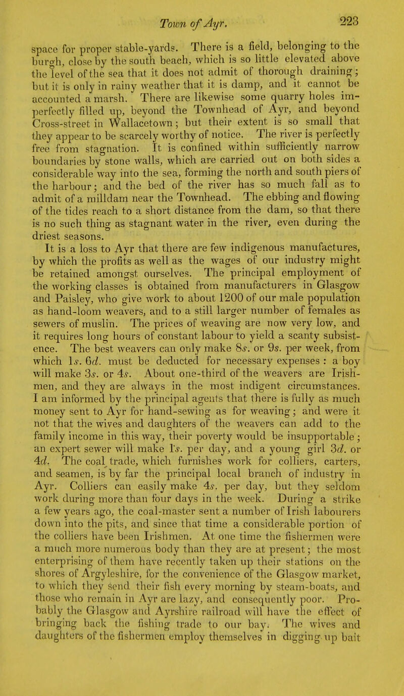 space for proper stable-yards. There is a field, belonging to the burgh, close by the south beach, which is so little elevated above tlie level of the sea that it does not admit of thoroug-h draining; but it is only in rainy weather that it is damp, and it cannot^ be accounted a marsh. There are likewise some quarry holes im- perfectly filled up, beyond the Townhead of Ayr, and beyond Cross-street in Wallacetown; but their extent is so small that they appear to be scarcely worthy of notice. The river is perfectly free from stagnation. It is confined within sufi[iciently narrow boundaries by stone walls, which are carried out on both sides a considerable way into the sea, forming the north and south piers of the harbour; and the bed of the river has so much fall as to admit of a milldam near the Townhead. The ebbing and flowing of the tides reach to a short distance from the dam, so that there is no such thino- as stagnant water in the river, even during the driest seasons. It is a loss to Ayr that there are few indigenous manufactures, by which the profits as well as the wages of our industry might be retained amongst ourselves. The principal employment of the working classes is obtained from manufacturers in Glasgow and Paisley, who give work to about 1200 of our male population as hand-loom weavers, and to a still larger number of females as sewers of muslin. The prices of weaving are now very low, and it requires long hours of constant labour to yield a scanty subsist- ence. The best weavers can only make Ss. or 9.s. per week, from which 1,?. 6c/. must be deducted for necessary expenses : a boy will make 3^. or 4^. About one-third of the weavers are Irish- men, and they are always in the most indigent circumstances. I am informed by the principal agents that there is fully as much money sent to Ayr for hand-sewing as for weaving; and were it not that the wives and daughters of the weavers can add to the family income in this way, their poverty would be insupportable ; an expert sewer will make 1*. per day, and a young girl 2)d. or Ad. The coal^ trade, which furnishes work for colliers, carters, and seamen, is by far the principal local branch of industry in Ayr. Colliers can easily make 4^. per day, but they seldom work during more than four days in the week. During a strike a few years ago, the coal-master sent a number of Irish labourers down into the pits, and since that time a considerable portion of the colliers have been Irishmen. At one time the fishermen were a much more numerous body than they are at present; the most enterprising of them have recently taken up their stations on the shores of Argyleshire, for the convenience of the Glasgow market, to which they send their fish every morning by steam-boats, and those who remain in Ayr are lazy, and consequently poor. Pro- bably the Glasgow and Ayrshire railroad will have the effect of bringing back the fishing trade to our bay. The wives and daughters of the fishermen employ themselves in digging \tp bait