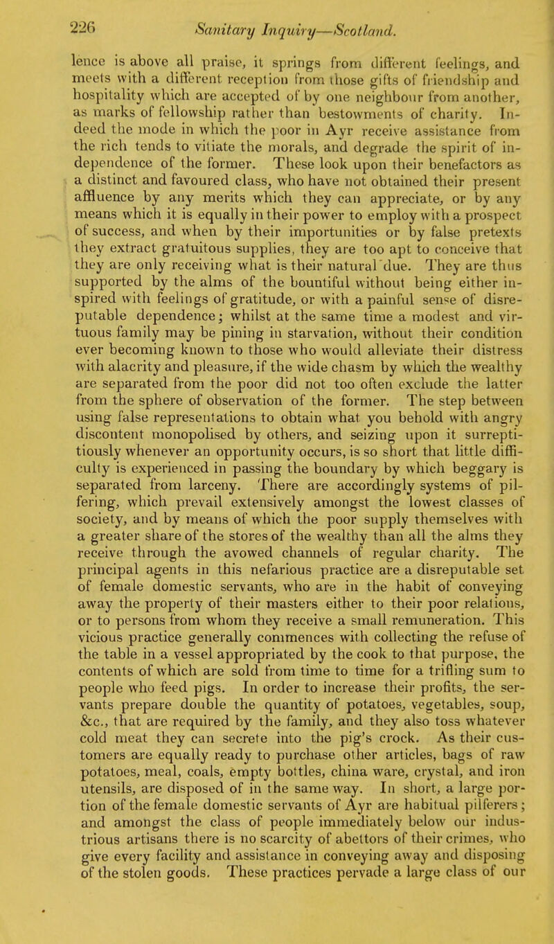 lence is above all praise, it springs from diftereiit feelings, and meets with a diflerent reception from those gifts of friendship and hospitality which are accepted of by one neighbour from another, as marks of fellowship ratlier than'bestowments of charity. In- deed the mode in which the poor in Ayr receive assistance from the rich tends to vitiate the morals, and degrade the spirit of in- dependence of the former. These look upon their benefactors as a distinct and favoured class, vs^ho have not obtained their present affluence by any merits which they can appreciate, or by any means which it is equally in their power to employ with a prospect of success, and when by their importunities or by false pretexts they extract gratuitous supplies, they are too apt to conceive that they are only receiving what is their natural due. They are thus supported by the alms of the bountiful without being either in- spired with feelings of gratitude, or with a painful sen'se of disre- putable dependence; whilst at the same time a modest and vir- tuous family may be pining in starvation, without their condition ever becoming known to those who would alleviate their distress with alacrity and pleasure, if the wide chasm by which the wealthy are separated from the poor did not too often exclude the latter from the sphere of observation of the former. The step between using false repi-esentations to obtain what you behold with angry discontent monopolised by others, and seizing upon it surrepti- tiously whenever an opportunity occurs, is so short that little diffi- culty is experienced in passing the boundary by which beggary is separated from larceny. There are accordingly systems of pil- fering, which prevail extensively amongst the lowest classes of society, and by means of which the poor supply themselves with a greater share of the stores of the wealthy than all the alms they receive through the avowed channels of regular charity. The principal agents in this nefarious practice are a disreputable set of female domestic servants, who are in the habit of conveying away the property of their masters either to their poor relations, or to persons from whom they receive a small remuneration. This vicious practice generally commences with collecting the refuse of the table in a vessel appropriated by the cook to that purpose, the contents of which are sold from time to time for a trifling sum to people who feed pigs. In order to increase their profits, the ser- vants prepare double the quantity of potatoes^ vegetables, soup, &c., that are required by the family, and they also toss whatever cold meat they can secrete into the pig's crock. As their cus- tomers are equally ready to purchase other articles, bags of raw potatoes, meal, coals, empty bottles, china ware, crystal, and iron utensils, are disposed of in the same way. In short, a large por- tion of the female domestic servants of Ayr are habitual pilferers; and amongst the class of people immediately belo\v our Indus- trious artisans there is no scarcity of abettors of their crimes, w ho give every facility and assistance in conveying away and disposing of the stolen goods. These practices pervade a large class of our