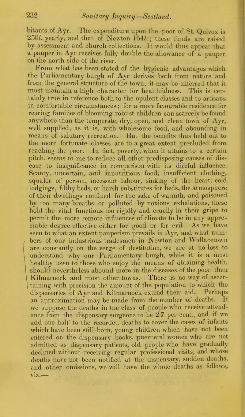 bltants of Ayr. The expenditure upon the poor of St. Quivox is 250^. yearly, and that of Newton 164/.; these funds are raised by assessment and church collections. It would thus appear that a pauper in Ayr receives fully double the allowance of a pauper on the north side of the river. From what has been stated of the hygienic advantages which the Parliamentary burgh of Ayr derives both from nature and from the general structure of the town, it may be inferred that it must maintain a high character for healthfulness. This is cer- tainly true in reference both to the opulent classes and to artisans in comfortable circumstances ; for a more favourable residence for rearing families of blooming robust children can scarcely be found anywhere than the temperate, dry, open, and clean town of Ayr, well supplied, as it is, with wholesome food, and abounding in means of salutary recreation. But the benefits thus held out to the more fortunate classes are to a great extent precluded from reaching the poor. In fact, poverty, when it attains to a certain pitch, seems to me to reduce all other predisposing causes of dis- ease to insignificance in comparison with its direful influence. Scanty, uncertain, and innutritions food, insufficient clothing, squalor of person, incessant labour, sinking of the heart, cold lodgings, filthy beds, or harsh substitutes for beds, the atmosphere of their dwellings confined for the sake of warmth, and poisoned by too many breaths, or polluted by noxious exhalations, these hold the vital functions too rigidly and cruelly in their gripe to permit the more remote influences of climate to be in any appre- ciable degree effective either for good or for evil. As we have seen to what an extent pauperism prevails in Ayr, and what num- bers of our industrious tradesmen in Newton and Wallacetown are constantly on the verge of destitution, we are at no loss to understand why our Parliamentary burgh, while it is a most healthy town to those who enjoy the means of obtaining health, should nevertheless abound more in the diseases of the poor than Kilmarnock and most other towns. There is no way of ascer- taining with precision the amount of the population to which the dispensaries of Ayr and Kilmarnock extend their aid. Perhaps an approximation may be made from the number of deaths. If we suppose the deaths in the class of people who receive attend- ance from the dispensary surgeons to be 2*7 per cent., and if we add one half to the recorded deaths to cover the cases of infants which have been still-born, young children which have not been entered on the dispensary books, puerperal women who are not admitted as dispensary patients, old people who have gradually declined without receiving regular professional visits, and whose deaths have not been notified at the dispensary, sudden deaths, and other omissions, we will have the whole deaths as follows.