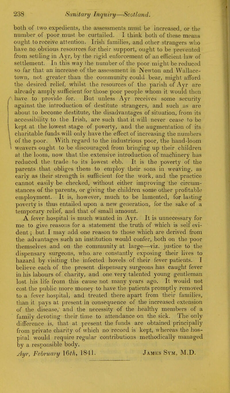 both of two expedients, the assessments must be increased, or the number of poor must be curtailed. I think both of these means ought to receive attention. Irish famihes, and other strangers who have no obvious resources for their support, ought to be prevented from setlhng in Ayr, by the rigid enforcement of an efficient law of settlement. In this way the number of the poor might be reduced so far that an increase of the assessment in Newton and Wallace- town, not greater than the community could bear, might afford the desired relief, whilst the resources of the parish of Ayr are already amply sufficient for those poor people whom it would then have to provide for. But unless Ayr receives some security against the introduction of destitute strangers, and such as are about to become destitute, the disadvantages of situation, from its accessibility to the Irish, are such that it will never cease to be kept at the lowest stage of poverty, and the augmentation of its charitable funds will only have the effect of increasing the numbers of the poor. With regard to the industrious poor, the hand-loom weavers ought to be discouraged from bringing up their children at the loom, now that the extensive introduction of machinery has reduced the trade to its lowest ebb. It is the poverty of the parents that obliges them to employ their sons in weaving, as early as their strength is sufficient for the work, and the practice cannot easily be checked, without either improving the circum- stances of the parents, or giving the children some other profitable employment. It is, however, much to be lamented, for lasting poverty is thus entailed upon a new generation, for the sake of a temporary relief, and that of small amount. A fever hospital is much wanted in Ayr. It is unnecessary for me to give reasons for a statement the truth of which is self evi- dent ; but I may add one reason to those which are derived from the advantages such an institution would confer, both on the poor themselves and on the community at large—viz. justice to the dispensary surgeons, who are constantly exposing their lives to hazard by visiting the infected hovels of their fever patients. I believe each of the present dispensary surgeons has caught fever in his labours of charity, and one very talented young gentleman lost his life from this cause not many years ago. It would not cost the pubhc more money to have the patients promptly removed to a fever hospital, and treated there apart from their families, than it pays at present in consequence of the increased extension of the disease,' and the necessity of the healthy members of a family devoting their time to attendance on the sick. The only difference is, that at present the funds are obtained principally from private charity of which no record is kept, whereas the hos- pital would require regular contributions methodically managed by a responsible body. Ayr, February \&th, 1841. jAMiis Sym, M.D.