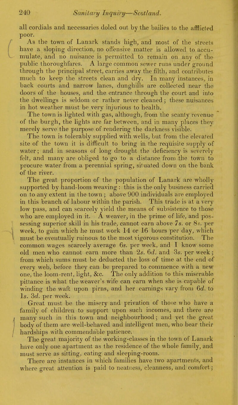 all cordials and necessaries doled out by the bailies to the afflicfed poor. As the town of Lanark stands high, and most of the streets have a sloping direction, no ott'ensive matter is allowed to accu- mulate, and no nuisance is permitted to remain on any of the public thoroughfares. A large common sewer runs under ground through the principal street, carries away the filth, and contributes much to keep the streets clean and dry. In many instances, in back courts and narrow lanes, dunghills are collected near the doors of the houses, and the entrance through the court and into the dwellings is seldom or rather never cleaned; these nuisances in hot weather must be very injurious to health. The town is lighted with gas, although, from the scanty revenue of the burgh, the hghts are far between, and in many places they merely serve the pui'pose of rendering the darkness visible. The town is tolerably supphed with wells, but from the elevated site of the town it is difficult to bring in the requisite supply of water; and in seasons of long drought the deficiency is severely felt, and many are obliged to go to a distance from the town to procure water from a perennial spring, situated down on the bank of the river. The great proportion of the population of Lanark are wholly supported by hand-loom weaving : this is the only business carried on to any extent in the town; above 900 individuals are employed in this branch of labour within the parish. This trade is at a very low pass, and can scarcely yield the means of subsistence to those who are employed in it. A weaver, in the prime of life, and pos- sessing superior skill in his trade, cannot earn above 7s. or 8?. per week, to gain which he must work 14 or 16 hours per day, which must be eventually ruinous to the most vigorous constitution. The common wages scarcely average 6s. per week, and I know some old men who cannot earn more than 2^-. %d. and per week; from which sums must be deducted the loss of time at the end of every web, before they can be prepared to commence with a new one, the loom-rent, light, &c. The only addition to this miserable pittance is what the weaver's wife can earn when she is capable of winding the waft upon pirns, and her earnings vary from 6c?. to Is. ?>d. per week. Great must be the misery and privation of tho?e who have a family of children to support upon such incomes, and there are many such in this town and neighbourhood; and yet the great body of them are well-behaved and intelligent men, who bear their hardships with commendable patience. The great majority of the working-classes in the town of Lanark have only one apartment as the residence of the whole family, and must serve as sitting, eating and sleeping-room. There are instances in which families have two apartments, and where great attention is paid to neatness, cleanness, and comfort;