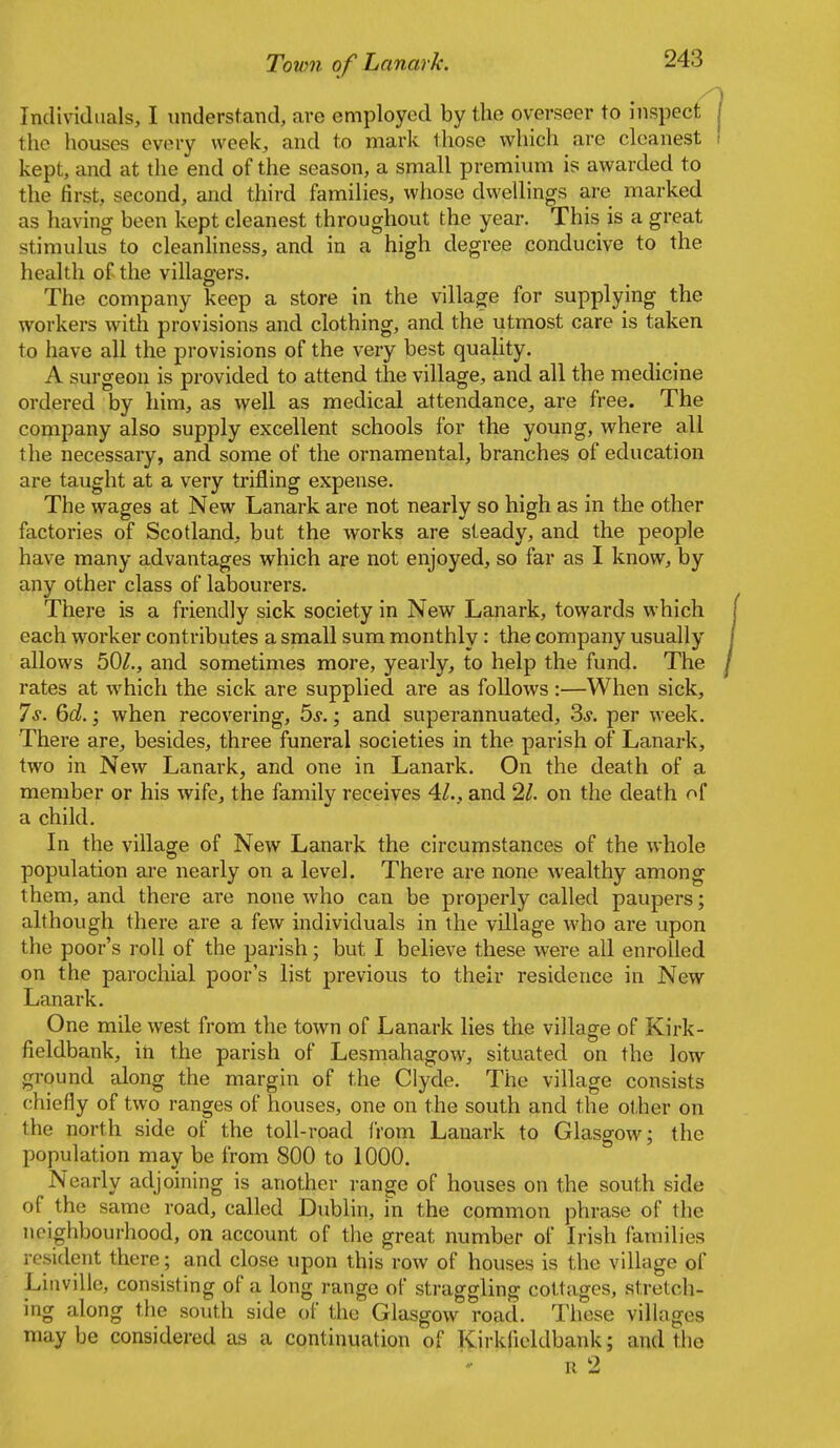 Individuals, I understand, are employed by the overseer to inspect the houses every week, and to mark those which are cleanest kept, and at the end of the season, a small premium is awarded to the first, second, and third families, whoso dwellings are marked as having been kept cleanest throughout the year. This is a great stimulus to cleanhness, and in a high degree conducive to the health of the villagers. The company keep a store in the village for supplying the workers with provisions and clothing, and the utmost care is taken to have all the provisions of the very best quality. A surgeon is provided to attend the village, and all the medicine ordered by him, as well as medical attendance, are free. The company also supply excellent schools for the young, where all the necessary, and some of the ornamental, branches of education are taught at a very trifling expense. The wages at New Lanark are not nearly so high as in the other factories of Scotland, but the works are steady, and the people have many advantages which are not enjoyed, so far as I know, by any other class of labourers. There is a friendly sick society in New Lanark, towards which each worker contributes a small sum monthly: the company usually allows 50/., and sometimes more, yearly, to help the fund. The rates at which the sick are supplied are as follows :—When sick. Is. ^d. \ when recovering, 5j. ; and superannuated, 3j. per week. There are, besides, three funeral societies in the parish of Lanark, two in New Lanark, and one in Lanark. On the death of a member or his wife, the family receives 4/., and 11. on the death of a child. In the village of New Lanark the circumstances of the whole population are nearly on a level. There are none wealthy among them, and there are none who can be properly called paupers; although there are a few individuals in the village who are upon the poor's roll of the parish; but I believe these were all enrolled on the parochial poor's list previous to their residence in New Lanark. One mile west from the town of Lanark lies the village of Kirk- fieldbank, in the parish of Lesmahagow, situated on the low ground along the margin of the Clyde, The village consists chiefly of two ranges of houses, one on the south and the other on the north side of the toll-road from Lanark to Glasgow; the population may be from 800 to 1000. Nearly adjoining is another range of houses on the south side of the same road, called Dublin, in the common phrase of the neighbourhood, on account of the great number of Irish families resident there; and close upon this row of houses is the village of Liiiville, consisting of a long range of straggling cottages, stretch- ing along the south side of the Glasgow road. Those villages maybe considered as a continuation of Kirkfieldbank; and the R 2