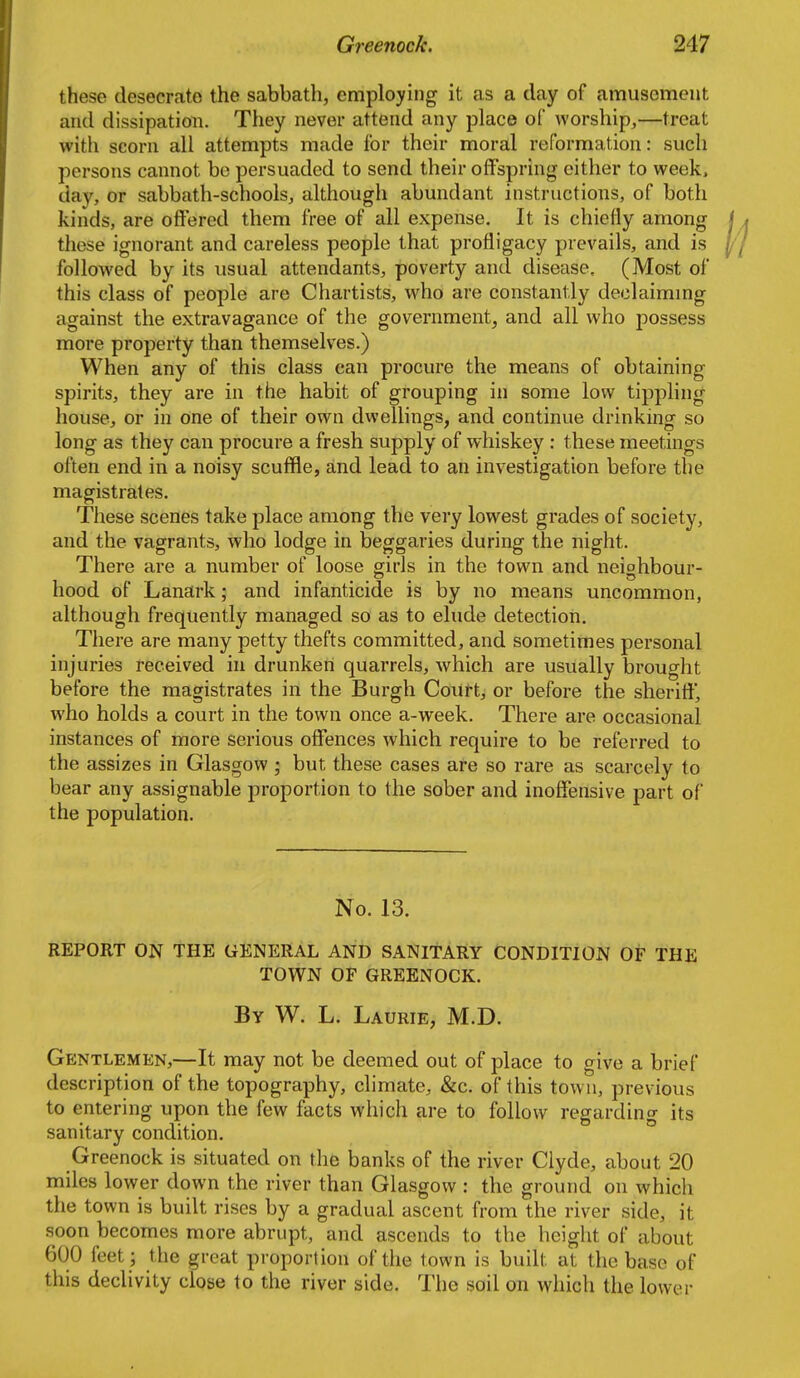 these desecrate the sabbath, employing it as a day of amusement and dissipation. They never attend any place of worship,—treat with scorn all attempts made for their moral reformation: such persons cannot be persuaded to send their offspring either to week, day, or sabbath-schools, although abundant instructions, of both kinds, are offered them free of all expense. It is chiefly among these ignorant and careless people that profligacy prevails, and is followed by its usual attendants, poverty and disease. (Most of this class of people are Chartists, who are constantly declaimmg against the extravagance of the government, and all who possess more property than themselves.) When any of this class can procure the means of obtaining spirits, they are in the habit of grouping in some low tippling house, or in one of their own dwellings, and continue drinking so long as they can procure a fresh supply of whiskey : these meetings often end in a noisy scuffle, and lead to an investigation before the magistrates. These scenes take place among the very lowest grades of society, and the vagrants, who lodge in beggaries during the night. There are a number of loose girls in the town and neighbour- hood of Lanark; and infanticide is by no means uncommon, although frequently managed so as to elude detection. There are many petty thefts committed, and sometimes personal injuries received in drunken quarrels, which are usually brought before the magistrates in the Burgh Court, or before the sheriff, who holds a court in the town once a-week. There are occasional instances of more serious offences which require to be referred to the assizes in Glasgow; but these cases are so rare as scarcely to bear any assignable proportion to the sober and inoffensive part of the population. No. 13. REPORT ON THE GENERAL AND SANITARY CONDITION OF THE TOWN OF GREENOCK. By W. L. Laurie, M.D. Gentlemen,—It may not be deemed out of place to give a brief description of the topography, climate, &c. of this town, previous to entering upon the few facts which are to follow regarding its sanitary condition. Greenock is situated on the banks of the river Clyde, about 20 miles lower down the river than Glasgow : the ground on which the town is built rises by a gradual ascent from the river side, it soon becomes more abrupt, and ascends to the height of about 600 feet ; the great proportion of the town is built at the base of this declivity close to the river side. The soil on which the lower