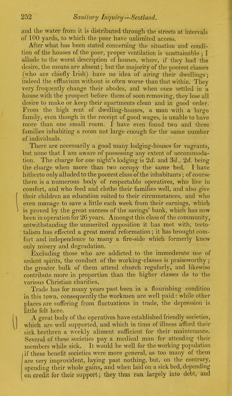 and the water from it is distributed through the streets at intervals of 100 yards, to which the poor have unlimited access. After what has been stated concerning the situation and condi- tion of the houses of the poor, proper ventilation is unattainable ; I allude to the worst description of houses, where, if they had the desire, the means are absent; but the majority of the poorest classes (who are chiefly Irish) have no idea of airing their dwellings; indeed the effluvium without is often worse than that within. They very frequently change their abodes, and when once settled in a house with the prospect before them of soon removing, they lose all desire to make or keep their apartments clean and in good order. From the high rent of dwelling-houses, a man with a large family^ even though in the receipt of good wages, is unable to have more than one small room. I have even found two and three families inhabiting a room not large enough for the same number of individuals. There are necessarily a good many lodging-houses for vagrants, but none that I am aware of possessing any extent of accommoda- tion. The charge for one night's lodging is Id. and 3ri., 2d. being the charge when more than two occupy the same bed. I have hitherto only alluded to the poorest class of the inhabitants; of course there is a numerous body of respectable operatives, who live in comfort, and who feed and clothe their families well, and also give their children an education suited to their circumstances, and \vho even manage to save a little each week from their earnings, which is proved by the great success of the savings' bank, which has now been in operation for 26 years. Amongst this class of the community, notwithstanding the unmerited opposition it has met with, teeto- ■ talism has effected a great moral reformation; it has brought com- fort and independence to many a fire-side which formerly knew only misery and degradation. Excludinof those who are addicted to the immoderate use of ardent spirits, the conduct of the working-classes is praiseworthy; the greater bulk of them attend church regularly, and likewise contribute more in proportion than the higher classes do to the various Christian charities. Trade has for many years past been in a flourishing condition in this town, consequently the workmen are well paid: while other places are suffering from fluctuations in trade, the depression is little felt here. A great body of the operatives have established friendly societies, which are well supported, and which in time of illness afford their sick brethren a weekly aliment sufficient for their maintenance. Several of these societies pay a medical man for attending their members while sick. It would be well for the working population if these benefit societies were more general, as too many of them are very improvident, laying past nothing, but, on the contrary, spending their whole gains, and when laid on a sick bed, depending on credit for their support; they thus run largely into debt, and