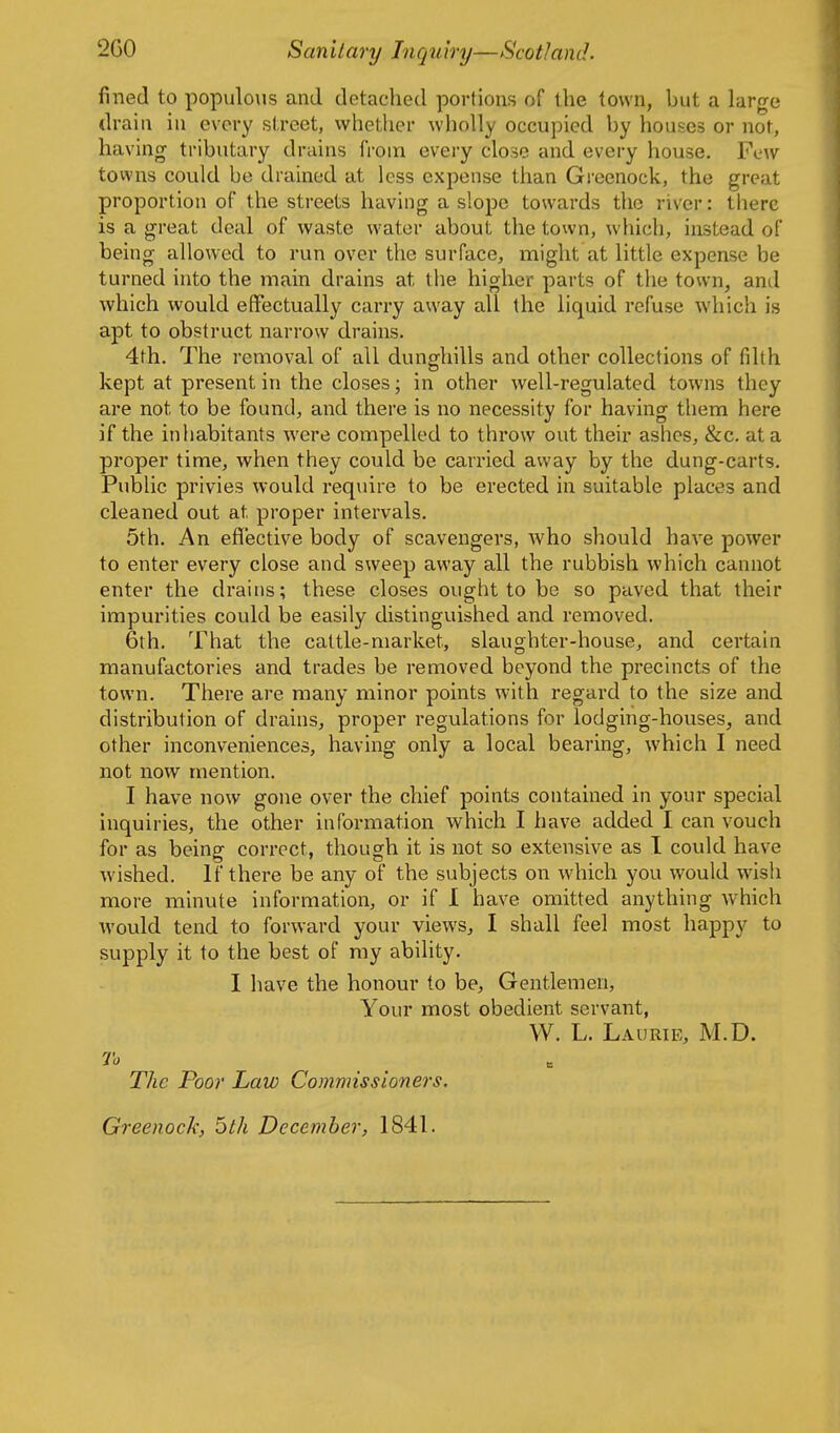 fined to populo\is and detached portions of the town, but a large drain in every street, whether wholly occupied by houses or not, having tributary drains from every close and every house. Few towns could be drained at less expense than Greenock, the great proportion of the streets having a slope towards the river: there is a great deal of waste water about the town, \vhich, instead of being allowed to run over the surface, might at little expense be turned into the main drains at the higher parts of the town, and which would effectually carry away all the liquid refuse which is apt to obstruct narrow drains. 4th. The removal of all dunghills and other collections of filth kept at present in the closes; in other well-regulated towns they are not to be found, and there is no necessity for having them here if the inhabitants were compelled to throw out their ashes, &c. at a proper time, when they could be carried away by the dung-carts. Public privies would require to be erected in suitable places and cleaned out at proper intervals. 5th. An effective body of scavengers, who should have power to enter every close and sweep away all the rubbish which cannot enter the drains; these closes ought to be so paved that their impurities could be easily distinguished and removed. 6th. That the cattle-market, slaughter-house, and certain manufactories and trades be removed beyond the precincts of the town. There are many minor points with regard to the size and distribution of drains, proper regulations for lodging-houses, and other inconveniences, having only a local bearing, which I need not now mention. I have now gone over the chief points contained in your special inquiries, the other information which I have added I can vouch for as being correct, though it is not so extensive as I could have wished. If there be any of the subjects on which you would wish more minute information, or if 1 have omitted anything which would tend to forward your views, I shall feel most happy to supply it to the best of ray ability. I have the honour to be, Gentlemen, Your most obedient servant, W. L. Laurie, M.D. To The Poor Law Commissioners. Greenock, 5th December, 1841.