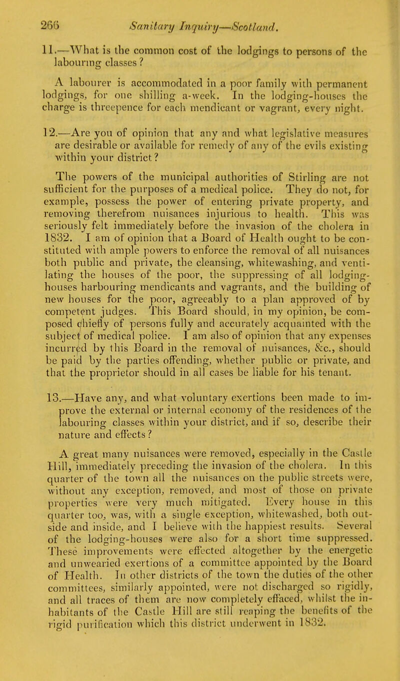 11. —What is the common cost of the lodgings to persons of the labourmg classes ? A labourer is accommodated in a poor family with permanent lodgings, for one shilling a-week. In the lodging-houses the charge is threepence for each mendicant or vagrant, every night. 12. —Are you of opinion that any and what legislative measures are desirable or available for remedy of any of the evils existing within your district ? The powers of the municipal authorities of Stirling are not sufficient for the purposes of a medical police. They do not, for example, possess the power of entering private property, and removing therefrom nuisances injurious to health. This was seriously felt immediately before the invasion of the cholera in 1832. I am of opinion that a Board of Health ought to be con- stituted with ample powers to enforce the removal of all nuisances both public and private, the cleansing, whitewashing, and venti- lating the houses of the poor, the suppressing of all lodging- houses harbouring mendicants and vagrants, and the building of new houses for the poor, agreeably to a plan approved of by competcf'nt judges. This Board should, in my opinion, be com- posed c|hiefly of persons fully and accurately acquainted with the subject! of medical police. I am also of opinion that any expenses incurri^d by this Board in the removal of nuisances, &c., should be paid by the parties offending, whether public or private, and thai the proprietor should in all cases be liable for his tenant. 13.—Have any, and what voluntary exertions been made to im- prove the external or internal economy of the residences of the labouring classes within your district, and if so, describe their nature and effects ? A great many nuisances were removed, especially in the Castle Hill, immediately preceding the invasion of the cholera. In this quarter of the town all the nuisances on the public streets were, without any exception, removed, and most of those on private properties were very much mitigated. Every house in this quarter too, was, with a single exception, whitewashed, both out- side and inside, and I beHeve with the happiest results. Several of the lodging-houses were also for a short time suppressed. These improvements were effected altogether by the energetic and unwearied exertions of a committee appointed by the Board of Health. In other districts of the town the duties of the other committees, similarly appointed, were not discharged so rigidly, and all traces of them are now completely effaced, whilst the in- habitants of the Castle Hill are still reaping the benefits of the rigid purilication which this district underwent in 1832.