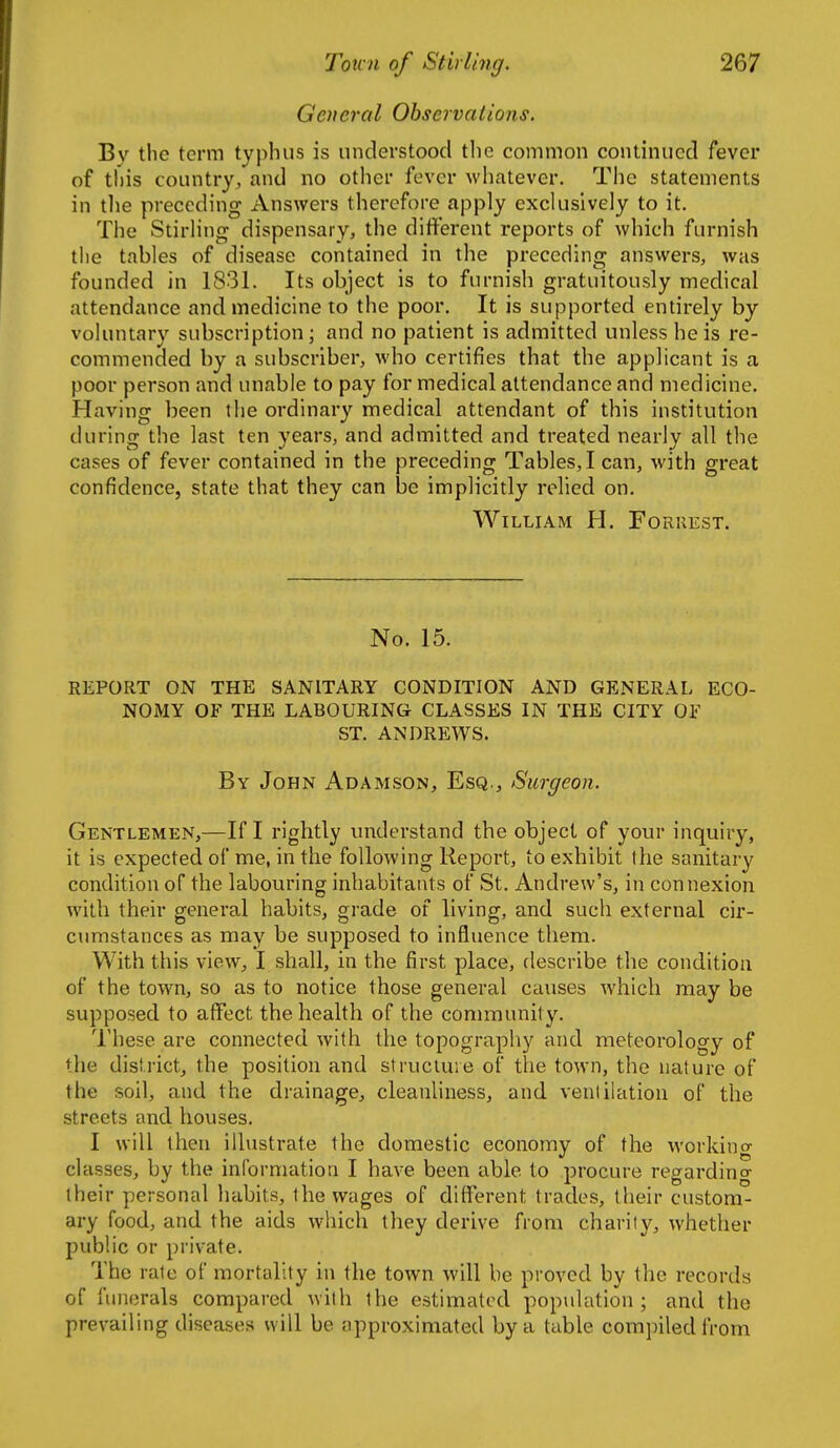 General Observations. By tlie term typhus is understood the common continued fever of this country, and no other fever whatever. The statements in tlie preceding Answers therefore apply exckislvely to it. The StirHng dispensary, the different reports of which furnish the tables of disease contained in tlie preceding answers, was founded in 1831. Its object is to furnish gratuitously medical attendance and medicine to the poor. It is supported entirely by vohuitary subscription; and no patient is admitted unless he is re- commended by a subscriber, who certifies that the applicant is a poor person and unable to pay for medical attendance and medicine. Having been the ordinary medical attendant of this institution during the last ten years, and admitted and treated nearly all the cases of fever contained in the preceding Tables,! can, with great confidence, state that they can be implicitly relied on. William H. Forrest. No. 15. REPORT ON THE SANITARY CONDITION AND GENERAL ECO- NOMY OF THE LABOURING CLASSES IN THE CITY OF ST. ANDREWS. By John Adamson, Esq., Surgeon. Gentlemen,—If I rightly understand the object of your inquiry, it is expected of me, in the following Report, to exhibit the sanitary condition of the labouring inhabitants of St. Andrew's, in connexion with their general habits, grade of living, and such external cir- cumstances as may be supposed to influence them. With this view, I shall, in the first place, describe the condition of the town, so as to notice those general causes which may be supposed to affect the health of the conmnunil y. These are connected with the topography and meteorology of the district, the position and structure of the town, the nature of the soil, and the drainage, cleanliness, and ventilation of the streets and houses. I will then illustrate the domestic economy of the working classes, by the information I have been able to procure regardino- their personal habits, the wages of different trades, their custom- ary food, and the aids which they derive from charity, whether public or private. The rate of mortality in the town will be proved by the records of funerals compared with the estimated population; and the prevailing diseases will be approximated by a table compiled from