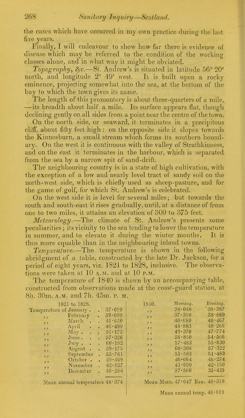 the cases which have occurred in my own pra(;tice during the last five years. Finally, I will endeavour to show how far there is evidence of disease which may be referred to the condition of the working classes alone, and in what way it might be obviated. Topograjyhy, 3)C.—St. Andrew's is situated in latitude 56° 20' north, and longitude 2° 49' west. It is built upon a rocky eminence, projecting somewhat into the sea, at the bottom of the bay to which the town gives its name. The length of this promontory is about three-quarters of a mile, —its breadth about half a mile. Its surface appears flat, though declining gently on all sides from a point near the centre of the town. On the north side, or seaward, it terminates in a precipitous cliff, about fifty feet high : on the opposite side it slopes towards the Kinnesburn, a small stream which forms its southern bound- ary. On the west it is continuous with the valley of Strathkinness, and on the east it terminates in the harbom*, which is separated from the sea by a narrow spit of sand-drift. The neighbouring counti'y is in a state of high cultivation, with the exception of a low and nearly level tract of sandy soil on the north-west side, which is chiefly used as sheep-pasture, and for the game of golf, for which St. Andrew's is celebrated. On the west side it is level for several miles; but towards the south and south-east it rises gradually, until, at a distance of from one to two miles, it attains an elevation of 300 to 375 feet. Meteorology.—The climate of St. Andrew's presents some peculiarities; its vicinity to the sea tending to lower the temperature in summer, and to elevate it during the winter months. It is thus more equable than in the neighbouring inland towns. Temperaiure.—The temperature is shown in the following abridgment of a table, constructed by the late Dr. Jackson, for a period of eight years, viz. 182i to 1828, inclusive. The observa- tions were taken at 10 a.m. and at 10 p.m. The temperature of 1840 is shown by an accompanying table, constructed from observations made at the coast-guard station, at 8h. 30m. A.M. and 7h. 45m. p. m. 1821 to 1828. Temperature of January . . 37*099 February . 39-099 March . . 41-050 April . . 46-499 Mav . . . 51-175 June . . . 57*326 July . . . 60*182 August . . 59*175 tfejjtemlier . 55*761 October . . 49*409 November . 42*927 Deceniler . 40-204 J} ) s }) ) > } J } 3 J > 3 3 } 3 3 3 3 3 Mean annual temperature 48-374 1840. 3 3 3 J > > 3 > 3 3 3 3 3 3 3 3 3 3 J 3 3 3 Morning. 38-048 37*310 40*080 48-883 49*370 56*850 57*483 60*306 51*583 46'064 41*090 37-500 Evening. ■ 38*387 38-689 40*467 48'266 47*774 54-506 55*030 57*322 51-483 46*274 42* MO 35*435 Mean Morn. 47*047 Eve. 46*319 Mean annual temp. 40*819