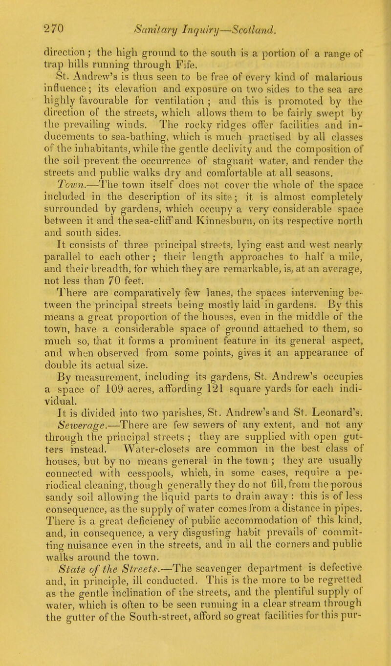 direction; the high ground to the south is a portion of a range of trap hills running through Fife. St. Andrew's is thus seen to be frtie of everj' kind of malarious influence; its elevation and exposure on two sides to the sea are highl)^ favourable for ventilation ; and this is promoted by the dii'ection of the streets, which allows them to be fairly swept by the prevailing winds. The rocky ridges offer facilities and in- ducements to sea-bathing, which is much practised by all classes of the inhabitants, while the gentle declivity and the composition of the soil prevent the occurrence of stagnant water, and render the streets and public walks dry and comfortable at all seasons. Town.—The town itself does not cover the whole of the space included in the description of its site; it is almost completely surrounded by gardens, which occupy a very considerable space between it and the sea-cliff and Kinnesburn, on its respective north and south sides. It consists of three principal streets, lying east and west nearly parallel to each other; their length approaches to half a mile, and their breadth, for which they are remarkable, is, at an average, not less than 70 feet. There are comparatively few lanes, the spaces intervening be- tween the principal streets being mostly laid in gardens. By this means a great proportion of the houses, even in the middle of the town, have a considerable space of groimd attached to them, so much so, that it forms a prominent feature in its general aspect, and when observed from some points, gives it an appearance of double its actual size. By measurement, including its gardens, St. Andrew's occupies a space of 109 acres, affording 121 square yards for each indi- vidual. Jt is divided into two parishes, St. Andrew's and St. Leonard's. Sewerage.—There are few sewers of any extent, and not any through the principal streets ; they are supplied with open gut- ters instead. Water-closets are common in the best class of houses, but by no means general in the town ; they are usually connected with cesspools, which, in some cases, require a pe- riodical cleaning, though generally they do not fill, from the porous sandy soil allowing the liquid parts to drain away : this is of less consequence, as the supply of water comes from a distance in pipes. There is a great deficiency of pubhc accommodation of this kind, and, in consequence, a very disgusting habit prevails of commit- ting nuisance even in the streets, and in all the corners and public walks around the toAvn. State of the Streets.—The scavenger department is defective and, in principle, ill conducted. This is the more to be regretted as the gentle inclination of the streets, and the plentiful supply of water, which is often to be seen running in a clear stream through the gutter of the South-street, afford so great facihties for this pur-