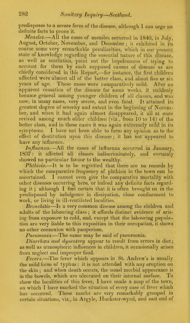 predisposes to a severe form of the disease, although I can urge no definite facts to prove it. Measles.—All the cases of measles occurred in 1840, in July, August, October, November, and December ; il exhibited in its course some very remarkable peculiarities, which in our present state of knowledge regarding the essential nature of this disease, as well as scarlatina, point out the hopelessness of trying to account for them by such supposed causes of disease as are chiefly considered in this Report,—for instance, the first children affected were almost all of the better class, and about five or six years of age. These cases were comparatively mild. After an apparent cessation of the disease for some weeks, it suddenly became general among younger children of all classes, and was now, in many cases, very severe, and even fatal. It attained its greatest degree of severity and extent in the beginning of Novem- ber, and when it had again almost disappeared, it all at once revived among much older children (viz., from 10 to 14) of the better class, and in these cases it was again extremely mild in its symptoms. I have not been able to form any opinion as to the effect of destitution upon this disease; it has not appeared to have any influence. Injluenza.—All the cases of influenza occurred in January, 1837: it affected all classes indiscriminately, and certainly showed no particular favour to the wealthy. Phthisis.—It is to be regretted that there are no records by which the comparative frequency of phthisis in the town can be ascertained. I cannot even give the comparative mortality with other diseases occurring here, or indeed any definite facts regard- ing it; although I feel certain that it is often brought on in the predisposed by indulgence in dissipation, close confinement to work, or living in ill-ventilated localities. Bronchitis—Is a very common disease among the children and adults of the labouring class; it affords distinct evidence of aris- ing from exposure to cold, and, except that the labouring popula- tion are very liable to this exposition in their occupation, it shows no other connexion with pauperism. Pneumonia.—The same may be said of pneumonia. Diarrhoea and dysentery appear to result from errors in diet; as well as atmospheric influences in children, it occasionally arises from neglect and improper food. Fevers.—The fever which appears in St. Andrew's is usually the mild form of typhus : it is not attended with any eruption on the skin; and when death occurs, the usual morbid appearance is in the bowels, which are ulcerated on their internal surface. To show the localities of this fever, I have made a map of the town, on which I have marked the situation of every case of fever which has occurred. These marks are very remarkably grouped in certain situations, viz., in Argyle, Huckster-wynd, and east end of