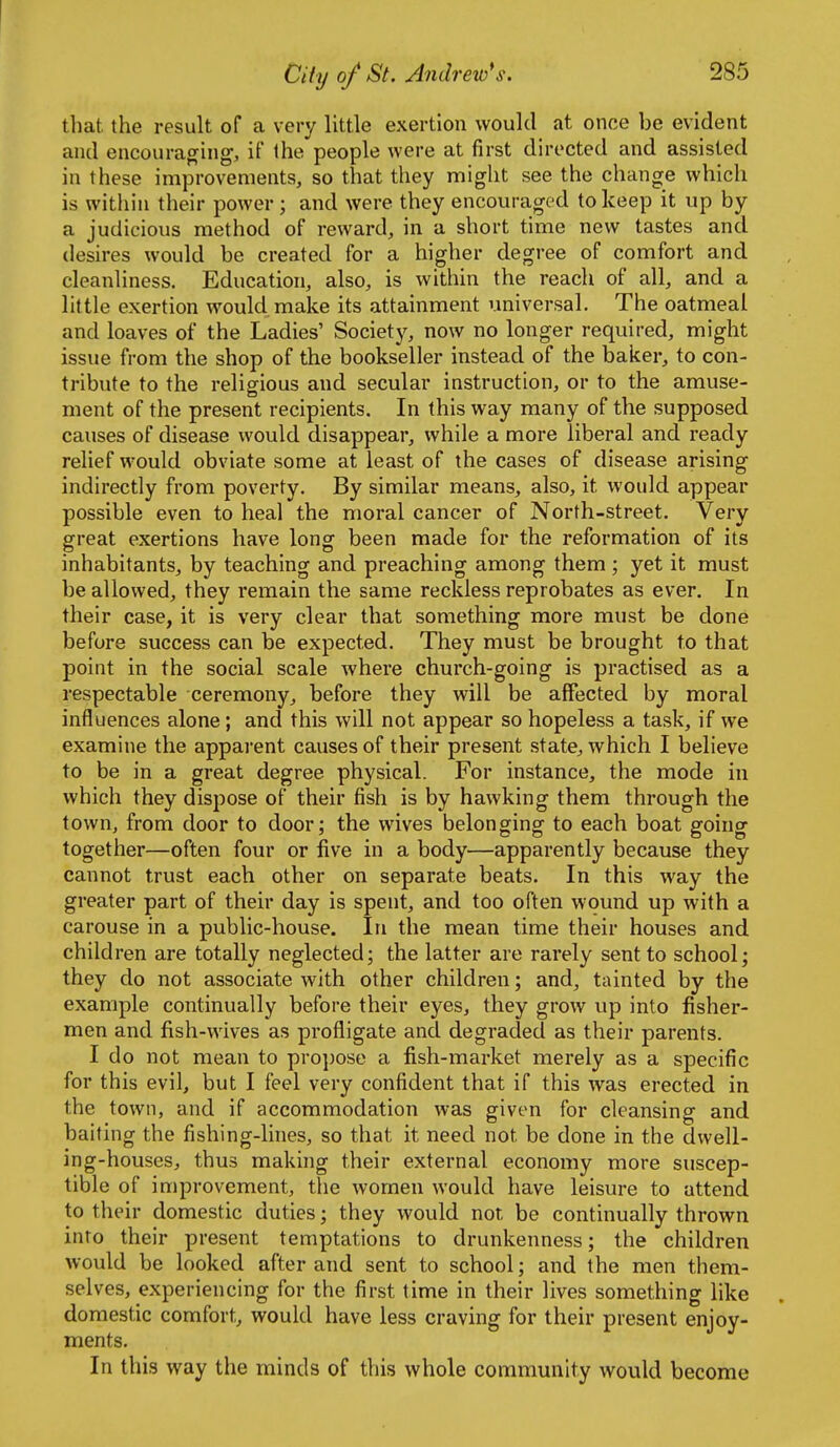 tliat the result of a very little exertion would at once be evident and encouraging, if the people were at first directed and assisted in these improvements, so that they might see the change which is within their power; and were they encouraged to keep it up by a judicious method of reward, in a short time new tastes and desires would be created for a higher degree of comfort and cleanliness. Education, also, is within the reach of all, and a little exertion would make its attainment viniversal. The oatmeal and loaves of the Ladies' Society, now no longer required, might issue from the shop of the bookseller instead of the baker, to con- tribute to the religious and secular instruction, or to the amuse- ment of the present recipients. In this way many of the supposed causes of disease would disappear, while a more liberal and ready relief would obviate some at least of the cases of disease arising indirectly from poverty. By similar means, also, it would appear possible even to heal the moral cancer of North-street. Very great exertions have long been made for the reformation of its inhabitants, by teaching and preaching among them ; yet it must be allowed, they remain the same reckless reprobates as ever. In their case, it is very clear that something more must be done before success can be expected. They must be brought to that point in the social scale where church-going is practised as a respectable ceremony, before they will be affected by moral influences alone ; and this will not appear so hopeless a task, if we examine the appai'ent causes of their present state, which I believe to be in a great degree physical. For instance, the mode in which they dispose of their fish is by hawking them through the town, from door to door; the wives belonging to each boat going together—often four or five in a body—apparently because they cannot trust each other on separate beats. In this way the greater part of their day is spent, and too often wound up with a carouse in a public-house. In the mean time their houses and children are totally neglected; the latter are rarely sent to school; they do not associate with other children; and, tainted by the example continually before their eyes, they grow up into fisher- men and fish-wives as profligate and degraded as their parents. I do not mean to propose a fish-market merely as a specific for this evil, but I feel very confident that if this was erected in the town, and if accommodation was given for cleansing and baiting the fishing-lines, so that it need not be done in the dwell- ing-houses, thus making their external economy more suscep- tible of improvement, the women would have leisure to attend to their domestic duties; they would not be continually thrown into their present temptations to drunkenness; the children would be looked after and sent to school; and the men them- selves, experiencing for the first time in their lives something like domestic comfort, would have less craving for their present enjoy- ments. In this way the minds of this whole community would become