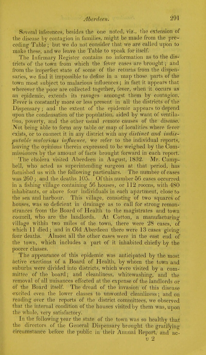 Several inferences, besides the one noted, viz., the extension of the disease by contagion in families, might be made t'roni the pre- ceding Table; but we do not consider that we are called upon to make these, and we leave the Table to speak foi' itself. The Infirmary Register contains no information as to the dis- tricts of the town from which the fever cases are brought; and from the imperfect state of some of the returns from the dispen- saries, we find it impossible to define in a map those parts of the town most subject to malarious influences ; in fact it appears that wherever the poor are collected together, fever, when it occurs as an epidemic, extends its ravages amongst them by contagion. Fever is constantly more or less present in all the districts of the DJspensary; and the extent of the epidemic appears to depend upon the condensation of the population, aided by want of ventila- tion, poverty, and the other usual remote causes of the disease. Not being able to form any table or map of localities where fever exists, or to connect it in any district with any distinct and indis- putable malarious injluence, we refer to the individual reports, leaving the opinions therein expressed to be weighed by the Com- missioners by the amount of facts brought forward in each report. The cholera visited Aberdeen in August, 1832. Mr. Camp- bell, who acted as superintending surgeon at that period, has furnished us with the following particulars. The number of cases was 260 ; and the deaths 105. Of this number 56 cases occurred in a fishing village containing 56 houses, or 112 rooms, with 480 inhabitants, or above four individuals in each apartment, close to the sea and harbour. This village, consisting of two squares of houses, was so deficient in drainage as to call for strong remon- strances from the Board of Health to the magistrates and town council, who are the landlords. At Cotton, a manufacturing village within two miles of the town, there were 28 cases, of which 11 died; and in Old Aberdeen there were 13 cases giving four deaths. Almost all the other cases were in the east end of the town, which includes a part of it inhabited chiefly by the poorer classes. The appearance of this epidemic was anticipated by the most active exertions of a Board of Health, by whom the town and suburbs were divided into districts, which were visited by a com- mittee of the board; and cleanliness, whitewashing, and the removal of all nuisances eftected at the expense of the landlords or of the Board itself. The dread of the invasion of this disease excited even the lower classes to unwonted cleanliness; and on reading over the reports of the district committees, we observed that the internal condition of the houses visited by them was, upon the whole, very satisfactory. In the following year the state of the town was so healthy that the directors of the General Dispensary brought the gratifyintr circumstance before the public in their Annual Report, and ac*- u 2