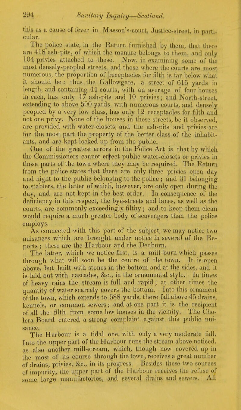 this as a cause of fever in Masson's-court, Justice-street, in parti- cular. The police state, in tlie Return furnished by them, that there are 418 ash-pits, of which the manure belongs to them, and only 104 privies attached to these. Now, in examining some of tlie most densely-peopled streets, and those where the courts are most numerous, the proportion of 'receptacles for filth is far below what it should be : thus the Gallowgate, a street of 616 yards in length, and containing 44 courts, with an average of four houses in each, has only 17 ash-pits and 10 privies; and North-street, extending to above 500 yards, with numerous courts, and densely peopled by a very low class, has only 12 receptacles for filth and not one privy. None of the houses in these streets, be it observed, are provided with water-closets, and the ash-pits and privies are for the most part the property of the better class of the inhabit- ants, and are kept locked up from the public. One of the greatest errors in the Police Act is that by which the Commissioners cannot erj-ect public water-closets or privies in those parts of the town where they may be required. The Return from the police states that there are only three privies open day and night to the public belonging to the police; and 31 belonging to stablers, the latter of which, however, are only open during the day, and are not kept in the best order. In consequence of the deficiency in this respect, the bye-streets and lanes, as well as the courts, are commonly exceedingly filthy; and to keep them clean would require a much greater body of scavengers than the police employs. As connected with this part of the subject, we may notice two nuisances which are brought under notice in several of the Re- ports ; these are the Harbour and the Denburn. The latter, which we notice first, is a mill-burn which passes through what will soon be the centre of the town. It is open above, but built with stones in the bottom and at the sides, and it is laid out with cascades, &c., in the ornamental style. In times of heavy rains the stream is full and rapid; at other times the quantity of water scarcely covers the bottom. Into this ornament of the town, which extends to 588 yards, there fall above 45 drains, kennels, or common sewers; and at one part it is the recipient of all the filth from some low houses in the vicinity. The Cho- lera Board entered a strong complaint against this public nui- sance^ The Harbour is a tidal one, with only a very moderate fall. Into the upper part of the Harbour runs the stream above noticed, as also another mill-stream, which, though now covered up in the most of its course through the town, receives a great number pf drains, privies, &c., in its progress. Besides these two sources of impurity, the upper part of the Harbour receives the refuse of some large manufactories, and several drains and sewers. All