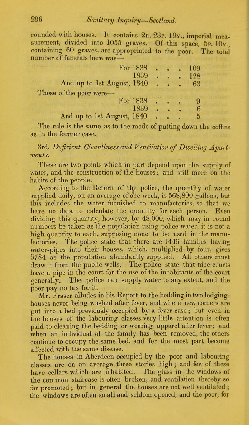 rounded with houses. It conlains 2r. 23p. 19y., imperial mea- surement, divided into 1055 graves. Of this space, 5p. IOy., containing 60 graves, are appropriated to the poor. The total number of funerals here was— For 1838 ... 109 1839 ... 128 And up to 1st August, 1840 . * , 63 Those of the poor were— For 1838 ... 9 1839 ... 6 And up to 1st August, 1840 ... 5 The rule is the same as to the mode of putting down the coffins as in the former case. 3rd. Deficient Cleanliness and Ventilation of Dwelling Apart- ments. These are t^vo points which in part depend upon the supply of w^ater, and the construction of the houses; and still more on the habits of the people. According to the Return of tl^e police, the quantity of water supplied daily, on an average of one week, is 568,800 gallons, but this includes the water furnished to manufactories, so that we have no data to calculate the quantity for each person. Even dividing this quantity, however, by 48,000, which may in round numbers be taken as the population using police water, it is not a high quantity to each, supposing none to be used in the manu- factories. The police state that there are 1446 families liaving water-pipes into their houses, which, multiplied by four, gives 5784 as the population abundantly supplied. All others must draw it from the public wells. The police state that nine courts have a pipe in the court for the use of the inhabitants of the court generally. The police can supply water to any extent, and the poor pay no tax for it. Mr. Eraser alludes in his Report to the bedding in two lodging- houses never being washed after fever, and where new comers are put into a bed previously occupied by a fever case; but even in the houses of the labouring classes very little attention is often paid to cleaning the bedding or wearing apparel after fever; and when an individual of the family has been removed, the others continue to occupy the same bed, and for the most part become aftected with the same disease. The houses in Aberdeen occupied by the poor and labouring classes are on an average three stories high; and few of these have cellars which are inhabited. The glass in the windows of the common staircase is often broken, and ventilation thereby so far promoted; but in general the houses are not well ventilated ; the windows are often small and seldom opened, and the poor, for