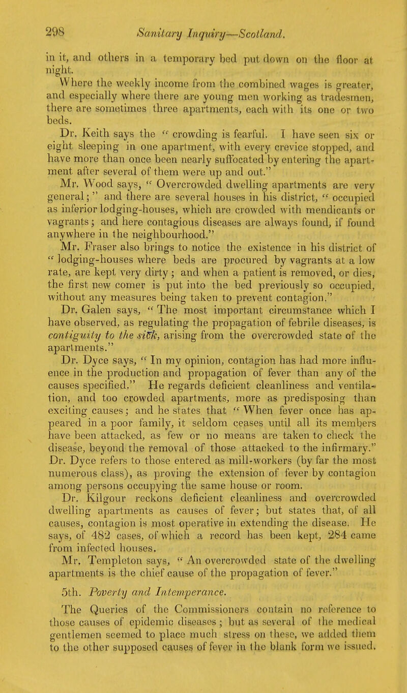in it, and others in a temporary bed put down on the floor at night. Where the weekly income from the combined wages is greater, and especially where there are young men working as tradesmen, there are sometimes three apartments, each with its one or two beds. Dr. Keith says the  crowding is fearful. I have seen six or eight sleeping in one apartment, with every crevice stopped, and have more than once been nearly suffocated by entering the apart- ment after several of them were up and out. Mr. Wood says,  Overcrowded dwelling apartments are very general;  and there are several houses in his district,  occupied as inferior lodging-houses, which are crowded with mendicants or vagrants; and here contagious diseases are always found, if found anywhere in the neighbourhood. Mr. Fraser also brings to notice the existence in his district of  lodging-houses where beds are procured by vagrants at a low rate, are kept very dirty; and when a patient is removed, or dies, the first new comer is put into the bed previously so occupied, without any measures being taken to prevent contagion. Dr. Galen says,  The most important circumstance which I have observed, as regulating the propagation of febrile diseases, is contiguity to the si^k, arising from the overcrowded state of the apartments. Dr. Dyce says,  In my opinion, contagion has had more influ- ence in the production and propagation of fever than any of the causes specified. He regards deficient cleanliness and ventila- tion, and too crowded apartments, more as predisposing than exciting causes; and he states that  When fever once has ap- peared in a poor family, it seldom ceases until all its members have been attacked, as few or no means are taken to check the disease, beyond the removal of those attacked to the infirmary. Dr. Dyce refers to those entered as mill-workers (by far the most numerous class), as proving the extension of fever by contagion among persons occupying the same house or room. Dr. Kilcrour reckons deficient cleanliness and overcrowded dwelling apartments as causes of fever; but states that, of all causes, contagion is most operative in extenchng the disease. He says, of 482 cases, of which a record has been kept, 284 came from infected houses. Mr. Terapleton says,  An overcrowded state of the dwelling apartments is the chief cause of the propagation of fever. 5th. Poverty and Intem'perance. The Queries of the Commissioners contain no reference to those causes of epidemic diseases ; but as several of the medical gentlemen seemed to place much stress on these, we added tliem to the other supposed causes of fever in the blank form we issued.