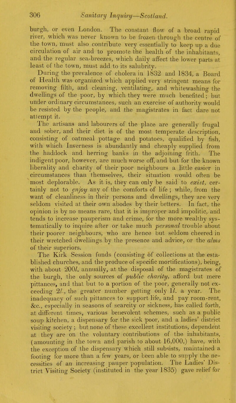 burgh, or even London. The constant, flow of a broad rapid river, which was never known 1o be frozen through the centre ol the town, must also contribute very essentiahy to keep up a due circulation of air and to promote the health of the inhabitants, and the regular sea-breezes, which daily affect the lower parts at least of the town, must add to its salubrity. During the prevalence of cholera in 1832 and 1834, a Board of Health was organized which applied very stringent means for removing filth, and cleaning, ventilating, and whitewashing the dwelhngs of the poor, by which they were much benefited; but under ordinary circumstances, such an exercise of authority would be resisted by the people, and the magistrates in fact dare not attempt it. The artisans and labourers of the place are generally frugal and sober, and their diet is of the most temperate description, consisting of oatmeal pottage and potatoes, qualified by fish, with which Inverness is abundantly and cheaply supplied from the haddock and herring banks in the adjoining frith. The indigent poor, however, are much worse off, and but for the known liberality and charity of their poor neighbours a little easier in circumstances than themselves, their situation would often be most deplorable. As it is, they can only be said to exist, cer- tainly not to enjoy any of the comforts of life ; while, from the want of cleanliness in their persons and dwellings, they are very seldom visited at their own abodes by their betters. In fact, the opinion is by no means rare, that it is improper and impolitic, and tends to increase pauperism and crime, for the more wealthy sys- tematically to inquire after or take much personal trouble about their poorer neighbours, who are hence but seldom cheered in their wretched dwellings by the presence and advice, or the alms of their superiors. The Kirk Session funds (consisting of collections at the esta- blished churches, and the produce of specific mortifications), being, with about 200/. annually, at the disposal of the magistrates of the burgh, the only sources of public charity, afford but mere pittances, and that but to a portion of the poor, generally not ex- ceeding 2/., the greater number getting only \l. a year. The inadequacy of such pittances to support life, and pay room-rent, &c., especially in seasons of scarcity or sickness, has called forth, at different times, various benevolent schemes, such as a public soup kitchen, a dispensary for the sick poor, and a ladies' district visiting society; but none of these excellent institutions, dependent at they are on the voluntary contributions of the inhabitants, (amounting in the town and parish to about 16,000,) have, with the exception of the dispensary which still subsists, maintained a footing for more than a few years, or been able to sujjply the ne- cessities of an increasing pauper population. The Ladies' Dis- trict Visiting Society (instituted in the year 1835) gave relief for