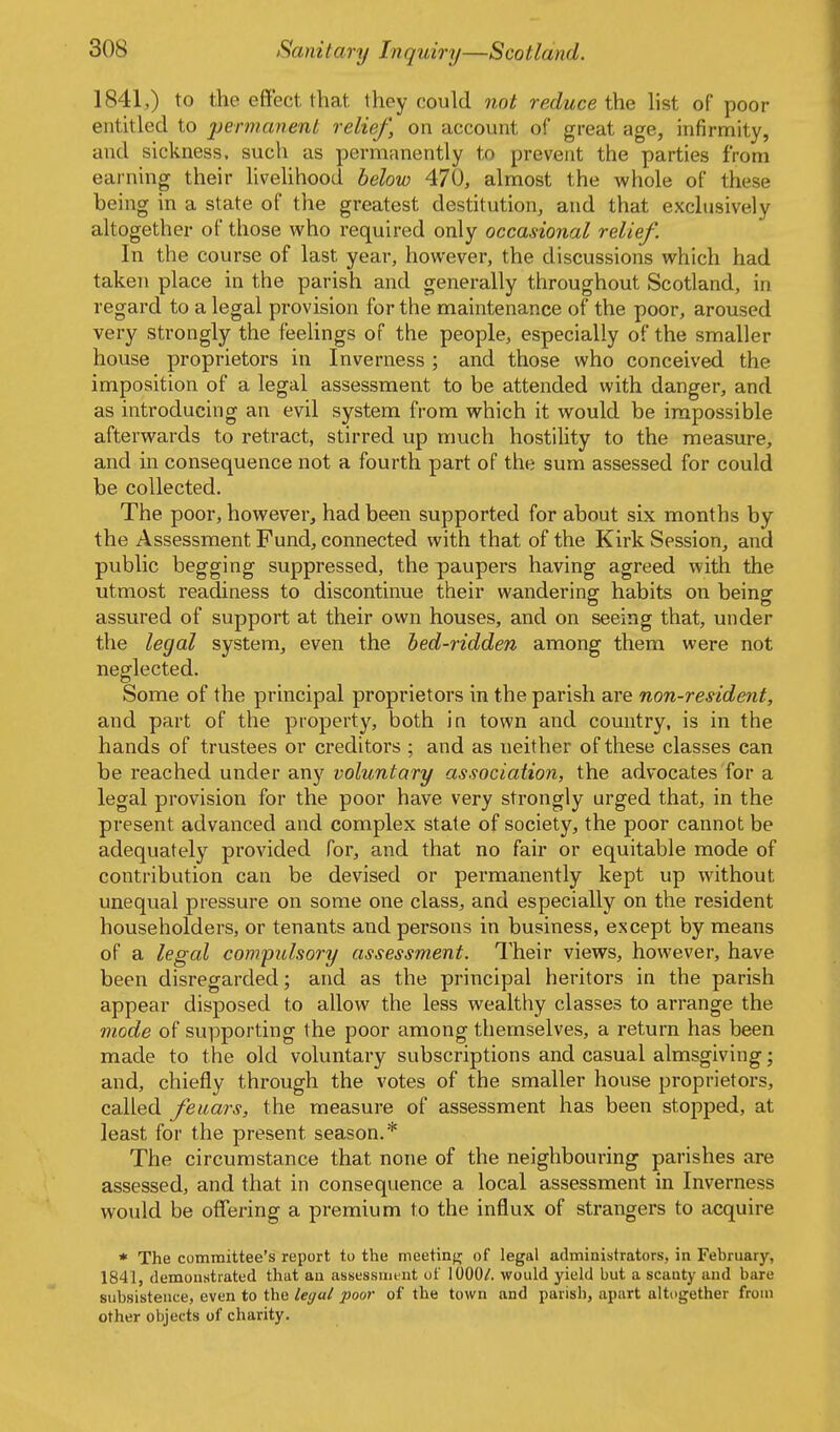 1841,) to the effect that they could not reduce the hst of poor entitled to permanent relief, on account of great age, infirmity, and sickness, such as permanently to prevent the parties from earning their liveUhood below 470, almost the whole of these being in a state of the greatest destitution, and that exclusively altogether of those who required only occasional relief. In the course of last year, however, the discussions which had taken place in the parish and generally throughout Scotland, in regard to a legal provision for the maintenance of the poor, aroused very strongly the feelings of the people, especially of the smaller house proprietors in Inverness ; and those who conceived the imposition of a legal assessment to be attended with danger, and as introducing an evil system from which it would be impossible afterwards to retract, stirred up much hostility to the measure, and in consequence not a fourth part of the sum assessed for could be collected. The poor, however, had been supported for about six months by the Assessment Fund, connected with that of the Kirk Session, and public begging suppressed, the paupers having agreed with the utmost readiness to discontinue their wandering habits on being assured of support at their own houses, and on seeing that, under the legal system, even the bed-ridden among them were not neglected. Some of the principal proprietors in the parish are non-resident, and part of the property, both in town and country, is in the hands of trustees or creditors ; and as neither of these classes can be reached under any voluntary association, the advocates for a legal provision for the poor have very strongly urged that, in the present advanced and complex state of society, the poor cannot be adequately provided for, and that no fair or equitable mode of contribution can be devised or permanently kept up without unequal pressure on some one class, and especially on the resident householders, or tenants and persons in business, except by means of a legal compulsory assessment. Their views, however, have been disregarded; and as the principal heritors in the parish appear disposed to allow the less wealthy classes to arrange the mode of supporting the poor among themselves, a return has been made to the old voluntary subscriptions and casual almsgiving; and, chiefly through the votes of the smaller house proprietors, called feuars, the measure of assessment has been stopped, at least for the present season.* The circumstance that none of the neighbouring parishes are assessed, and that in consequence a local assessment in Inverness would be ofTering a premium to the influx of strangers to acquire * The committee's report to the meetinjr of legal administrators, in February, 1841, demonstrated that an assessnii nt of lOOOA would yield but a scanty and bare subsistence, even to the legal poor of the town and parish, apart altogether from other objects of charity.