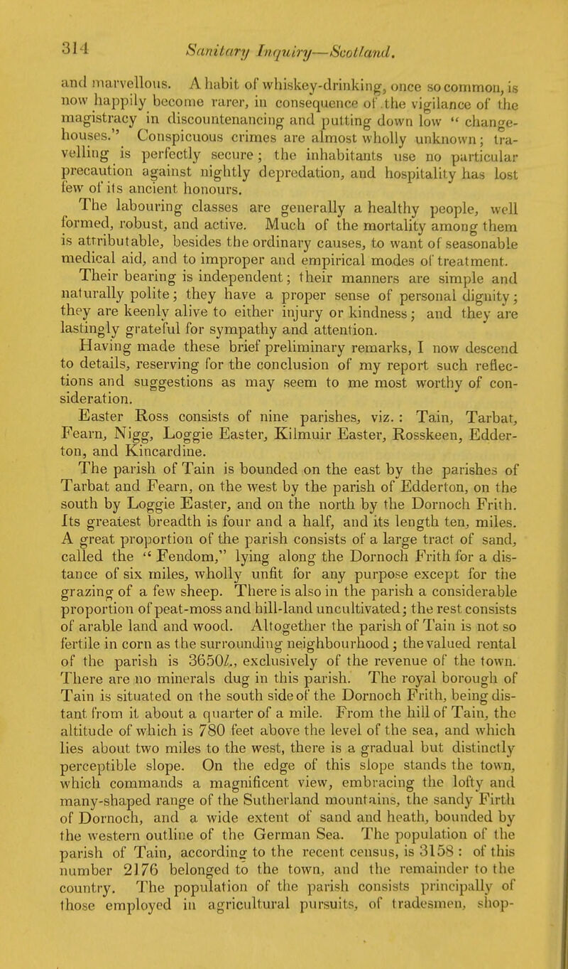 and marvellous. A habit of whiskey-drinking, once so common, is now happily become rarer, in consequence of .the vigilance of the magistracy in discountenancing and putting down low  change- houses.'' Conspicuous crimes are almost wholly unknown; tra- velling is perfectly secure; the inhabitants use no particular precaution against nightly depredation, and hospitality has lost few of its ancient honours. The labouring classes are generally a healthy people, well formed, robust, and active. Much of the mortality among them is attributable, besides the ordinary causes, to want of seasonable medical aid, and to improper and empirical modes of treatment. Their bearing is independent; their manners are simple and naturally polite; they have a proper sense of personal dignity; they are keenly alive to either injury or kindness; and they are lastingly grateful for sympathy and attention. Having made these brief preliminary remarks, I now descend to details, reserving for the conclusion of my report such reflec- tions and suggestions as may seem to me most worthy of con- sideration. Easter Ross consists of nine parishes, viz. : Tain, Tarbat, P^earn, Nigg, Loggie Easter, Kiimuir Easter, Rosskeen, Edder- ton, and Kincardine. The parish of Tain is bounded on the east by the parishes of Tarbat and Fearn, on the west by the parish of Edderton, on the south by Loggie Easter, and on the north by the Dornoch Frith. Its greatest breadth is four and a half, and its length ten, miles. A great proportion of the parish consists of a large tract of sand, called the  Fendom, lying along the Dornoch Frith for a dis- tance of six miles, wholly unfit for any purpose except for the grazing of a few sheep. There is also in the parish a considerable proportion of peat-moss and hill-land uncultivated; the rest consists of arable land and wood. Altogether the parish of Tain is not so fertile in corn as the surrounding neighbourhood; the valued rental of the parish is 3650Z., exclusively of the revenue of the town. There are no minerals dug in this parish. The royal borough of Tain is situated on the south side of the Dornoch Frith, being dis- tant from it about a quarter of a mile. From the hill of Tain, the altitude of which is 780 feet above the level of the sea, and which lies about two miles to the west, there is a gradual but distinctly perceptible slope. On the edge of this slope stands the town, which commands a magnificent view, embracing the lofty and many-shaped range of the Sutherland mountains, the sandy Firth of Dornoch, and a wide extent of sand and heath, bounded by the western outline of the German Sea. The population of the parish of Tain, according^ to the recent census, is 3158 : of this number 2176 belonged to the town, and the remainder to the country. The population of the parish consists principally of those employed in agricultural pursuits, of tradesmen, sliop-