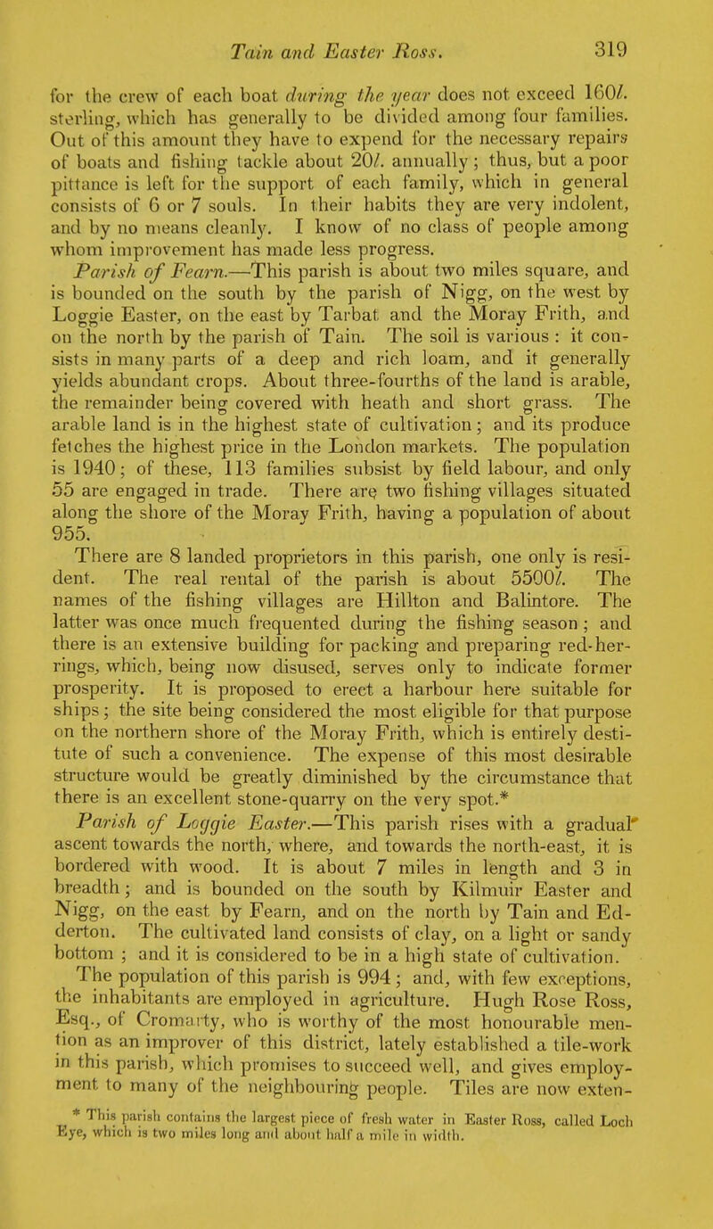 for the crew of each boat during the year does not exceed 160/. sterling, which has generally to be divided among four families. Out of this amount they have to expend for the necessary repairs of boats and fishing tackle about 20/. annually ; thus, but a poor pittance is left for the support of each family, which in general consists of 6 or 7 souls. In their habits they are very indolent, and by no means cleanly. I know of no class of people among whom impi'ovement has made less progress. Parish of Fearn.—This parish is about two miles square, and is bounded on the south by the parish of Nigg, on the west by Loggie Easter, on the east by Tarbat and the Moray Frith, and on the north by the parish of Tain. The soil is various : it con- sists in many parts of a deep and rich loam, and it generally yields abundant crops. About three-fourths of the land is arable, the remainder being covered with heath and short grass. The arable land is in the highest state of cultivation ; and its produce fetches the highest price in the London markets. The population is 1940; of these, 113 families subsist by field labour, and only 55 are engaged in trade. There arq two fishing villages situated along the shore of the Moray Frith, having a population of about 955. There are 8 landed proprietors in this parish, one only is resi- dent. The real rental of the parish is about 5500/. The names of the fishing villages are Hillton and Balintore. The latter was once much frequented during the fishing season ; and there is an extensive building for packing and preparing red-her- rings, which, being now disused, serves only to indicate former prosperity. It is proposed to erect a harbour here suitable for ships; the site being considered the most eligible for that purpose on the northern shore of the Moray Frith, which is entirely desti- tute of such a convenience. The expense of this most desirable structure would be greatly diminished by the circumstance that there is an excellent stone-quarry on the very spot.* Parish of Loggie Easter.—This parish rises with a gradual' ascent towards the north, where, and towards the north-east, it is bordered with wood. It is about 7 miles in length and 3 in breadth; and is bounded on the south by Kilmuir Easter and Nigg, on the east by Fearn, and on the north by Tain and Ed- derton. The cultivated land consists of clay, on a light or sandy bottom ; and it is considered to be in a high state of cultivation. The population of this parish is 994; and, with few exceptions, the inhabitants are employed in agriculture. Hugh Rose Ross, Esq., of Cromarty, who is worthy of the most honourable men- tion as an improver of this district, lately established a tile-work in this parish, which promises to succeed well, and gives employ- ment to many of the neighbouring people. Tiles are now exten- ^ * This parish contains tlie largest piece of fresh water in Easter Ross, called Loch Eye, which is two miles long and abont iialf a mile in width.