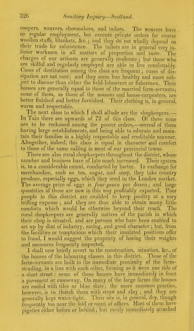 coopers, weavers, shoemakers, and tailors. The weavers have no regular employment, but execute private orders for coarse woollen stuffs, blankets, &c.; and they do not wholly depend on tlieir trade for subsistence. The tailors are in general very in- .ferior workmen in all matters of proportion and laste. The charges of our artisans are generally moderate; but those who are skilful and regularly employed are able to live comfortably. Cases of destitution among this class are frequent; cases of dis- sipation are not rare; and they seem less healthy and more sub- ject to disease than either the tield-labourers or fishermen. Their houses are generally equal to those of the married farm-servants; some of them, as those of the masons and house-carpenters, are better finished and better furnished. Their clothing is, in general, warm and respectable. The next class to which I shall allude are the shopkeepers.—■ In Tain there are upwards of 72 of this class. Of these none are to be reckoned among the poorer orders,—several of them having large establishments, and being able to educate and main- tain their families in a highly respectable and creditable manner. Altogether, indeed; this class is equal in character and comfort to those of the same calling in most of our provincial towns. There are also rural shopkeepers throughout the district, whose number and business have of late much increased. Their system is, to a considerable extent, conducted by barter. In exchange for merchandise, such as tea, sugar, and soap, they take country produce, especially eggs, which they send to the London market. The average price of eggs is four-pence per dozen; and large quantities of these are now in this way profitably exported. Poor people in this district are enabled to keep poultry at a very trifling expense ; and they are thus able to obtain many little comforts which would be otherwise beyond their reach. The rural shopkeepers are generally natives of the parish in which their shop is situated, and are persons who have been enabled to set up by dint of industry, saving, and good character ; but, from the facilities or temptations which their insulated positions offer to fraud, I would suggest the propriety of having their weights and measures frequently inspected. I shall now briefly revert to the construction, situation, &c., of the houses of the labouring classes in this district. Those of the farm-servants are built in the immediate proximity of the farm- steading, in a line with each other, forming as it were one side of a short street: some of these houses have immediately in front a pavement or causeway. On many of the large farms the houses are roofed with tiles or blue slate; the more common practice, however, is to thatch them with straw and clay; and they are generally kept water-tight. Their site is, in general, diy, though frequently too near the fold or court of offices. Most of them have pigsties either before or beliind; but rarely inuuediutely attached