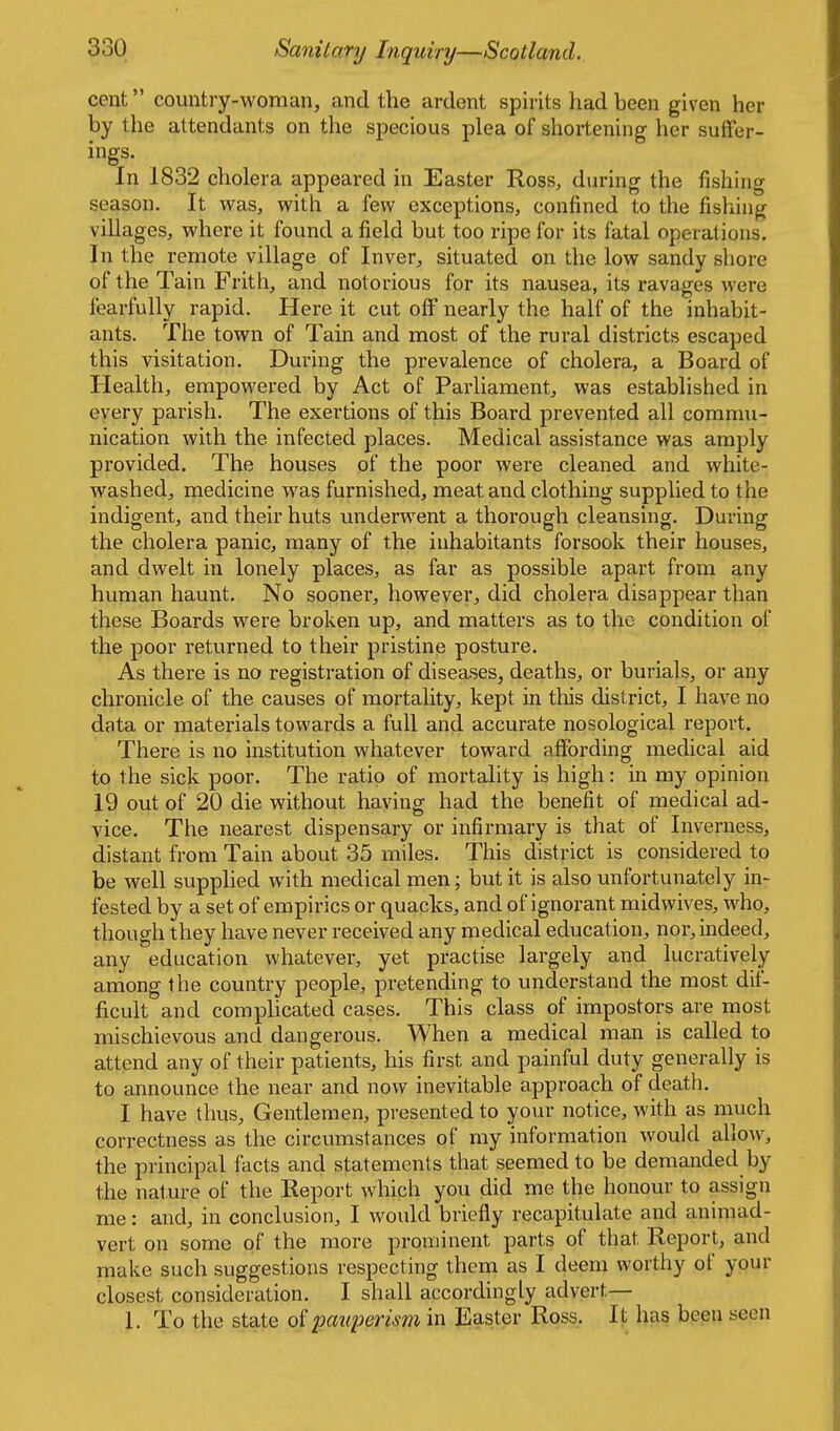 cent country-woman, and the ardent spirits had been given her by the attendants on the specious plea of shortening her suffer- ings. In 1832 cholera appeared in Easter Ross, during the fishing season. It was, with a few exceptions, confined to the fishing villages, where it found a field but too ripe for its fatal operations. In the remote village of Inver, situated on the low sandy shore of the Tain Frith, and notorious for its nausea, its ravages were fearfully rapid. Here it cut off nearly the half of the inhabit- ants. The town of Tain and most of the rural districts escaped this visitation. During the prevalence of cholera, a Board of Health, empowered by Act of Parliament, was established in every parish. The exertions of this Board prevented all commu- nication with the infected places. Medical assistance was amply provided. The houses of the poor were cleaned and white- washed, medicine was furnished, meat and clothing supplied to the indigent, and their huts underwent a thorough cleansing. During the cholera panic, many of the inhabitants forsook their houses, and dwelt in lonely places, as far as possible apart from any human haunt. No sooner, however, did cholera disappear than these Boards were broken up, and matters as to the condition of the poor returned to their pristine posture. As there is no registration of diseases, deaths, or burials, or any chronicle of the causes of mortality, kept in this district, I have no data or materials towards a full and accurate nosological report. There is no institution whatever toward aflfording medical aid to the sick poor. The ratio of mortality is high: in my opinion 19 out of 20 die without having had the benefit of medical ad- vice. The nearest dispensary or infirmary is that of Inverness, distant from Tain about 35 miles. This district is considered to be well supplied with medical men; but it is also unfortunately in- fested by a set of empirics or quacks, and of ignorant midwives, who, though they have never received any medical education, nor, indeed, any education whatever, yet practise largely and lucratively among the country people, pretending to understand the most dif- ficult and comphcated cases. This class of impostors are most mischievous and dangerous. When a medical man is called to attend any of their patients, his first and painful duty generally is to announce the near and now inevitable approach of death. I have thus. Gentlemen, presented to your notice, with as much correctness as the circumstances of my information would allow, the principal facts and statements that seemed to be demanded by the nature of the Report which you did me the honour to assign me: and, in conclusion, I would briefly recapitulate and animad- vert on some of the more prominent parts of that Report, and make such suggestions respecting them as I deem worthy of your closest consideration. I shall accordingly advert— 1. To the state pauperism in JEaster Ross. It has been seen
