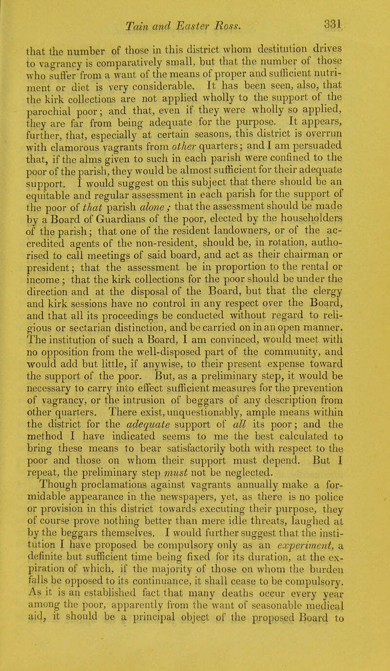 that the number of those in this district whom destitution drives to vagrancy is comparatively small, but that the number of those who sutler from a want of the means of proper and sufficient nutri- ment or diet is very considerable. It has been seen, also, that the kirk collections are not applied wholly to the support of the parochial poor; and that, even if they were wholly so applied, they are far from being adequate for the purpose. It appears, further, that, especially at certain seasons, this district is overrun with clamorous vagrants from other quarters; and I am persuaded that, if the alms given to such in each parish were confined to the poor of the parish, they would be almost sufficient for their adequate support. I would suggest on this subject that there should be an equitable and regular assessment in each parish for the support of the poor of that parish alone; that the assessment should be made by a Board of Guardians of the poor, elected by the householders of the parish; that one of the resident landowners, or of the ac- credited agents of the non-resident, should be, in rotation, autho- rised to call meetings of said board, and act as their chairman or president; that the assessment be in proportion to the rental or income; that the kirk collections for the poor should be under the direction and at the disposal of the Board, but that the clergy and kirk sessions have no control in any respect over the Board, and that all its proceedings be conducted without regard to reli- gious or sectarian distinction, and be carried on in an open manner. The institution of such a Board, 1 am convinced, would meet with no opposition from the well-disposed part of the community, and would add but little, if anywise, to their present expense toward the support of the poor. But, as a preliminary step, it would be necessary to carry into effect sufficient measures for the prevention of vagrancy, or the intrusion of beggars of any description from other quarters. There exist, unquestionably, ample means within the district for the adequate support of all its poor; and the method I have indicated seems to me the best calculated to bring these means to bear satisfactorily both with respect to the poor and those on whom their support must depend. But I repeat, the preliminary step must not be neglected. Though proclamations against vagrants annually make a for- midable appearance in the newspapers, yet, as there is no police or provision in this district towards executing their purpose, they of course prove nothing better than mere idle threats, laughed at by the beggars themselves. I would further suggest that the insti- tution I have proposed be compulsory only as an experiment, a definite but sufficient time being fixed for its duration, at the ex- piration of which, if the majority of those on whom the burden falls be opposed to its continuance, it shall cease to be compulsory. As it is an established fact that many deaths occur every year among the poor, apparently from the want of seasonable medical aid, it should be a principal object of the proposed Board to