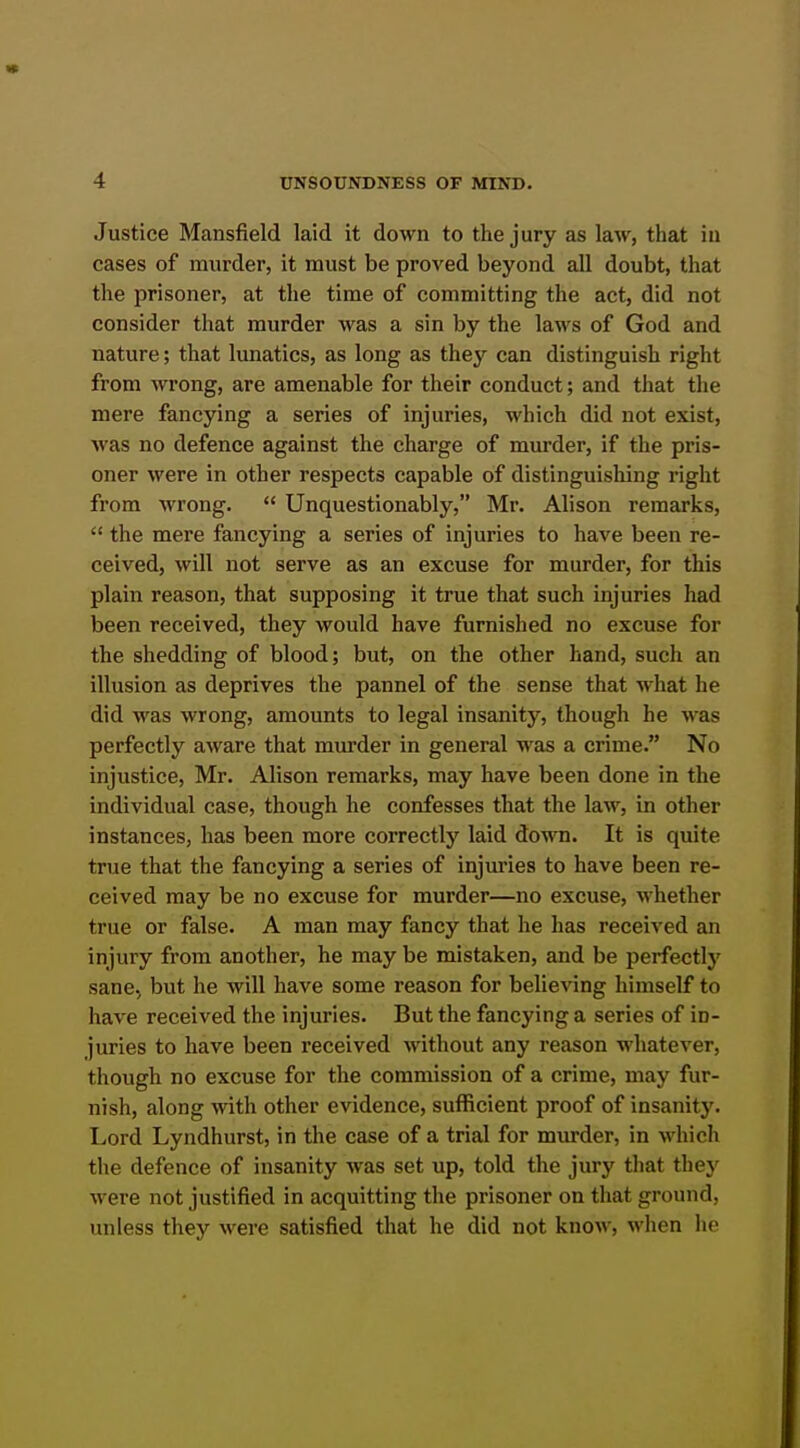 Justice Mansfield laid it down to the jury as law, that in cases of murder, it must be proved beyond all doubt, that the prisoner, at the time of committing the act, did not consider that murder was a sin by the laws of God and nature; that lunatics, as long as they can distinguish right from wrong, are amenable for their conduct; and that the mere fancying a series of injuries, M'hich did not exist, was no defence against the charge of murder, if the pris- oner were in other respects capable of distinguishing right from wrong.  Unquestionably, Mr. Alison remarks,  the mere fancying a series of injuries to have been re- ceived, will not serve as an excuse for murder, for this plain reason, that supposing it true that such injuries had been received, they would have furnished no excuse for the shedding of blood; but, on the other hand, such an illusion as deprives the pannel of the sense that what he did was wrong, amounts to legal insanity, though he was perfectly aware that murder in general was a crime. No injustice, Mr. Alison remarks, may have been done in the individual case, though he confesses that the law, in other instances, has been more correctly laid down. It is quite true that the fancying a series of injuries to have been re- ceived may be no excuse for murder—no excuse, whether true or false. A man may fancy that he has received an injury from another, he may be mistaken, and be perfectly sane, but he will have some reason for believing himself to have received the injuries. But the fancying a series of in- juries to have been received without any reason whatever, though no excuse for the commission of a crime, may fur- nish, along with other evidence, sufficient proof of insanity. Lord Lyndhurst, in the case of a trial for murder, in which the defence of insanity was set up, told the jury that they were not justified in acquitting the prisoner on that ground, unless they were satisfied that he did not know, when he